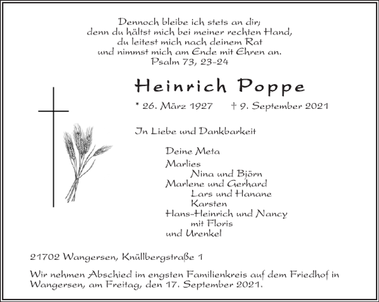 <p>Dennoch bleibe ich stets an dir;<br />denn du hältst mich bei meiner rechten Hand,<br />du leitest mich nach deinem Rat<br />und nimmst mich am Ende mit Ehren an.<br />Psalm 73, 23-24<br />He i n r i c h Po p p e<br />* 26. März 1927 † 9. September 2021<br />In Liebe und Dankbarkeit<br />Deine Meta<br />Marlies<br />Nina und Björn<br />Marlene und Gerhard<br />Lars und Hanane<br />Karsten<br />Hans-Heinrich und Nancy<br />mit Floris<br />und Urenkel<br />21702 Wangersen, Knüllbergstraße 1<br />Wir nehmen Abschied im engsten Familienkreis auf dem Friedhof in<br />Wangersen, am Freitag, den 17. September 2021.</p>