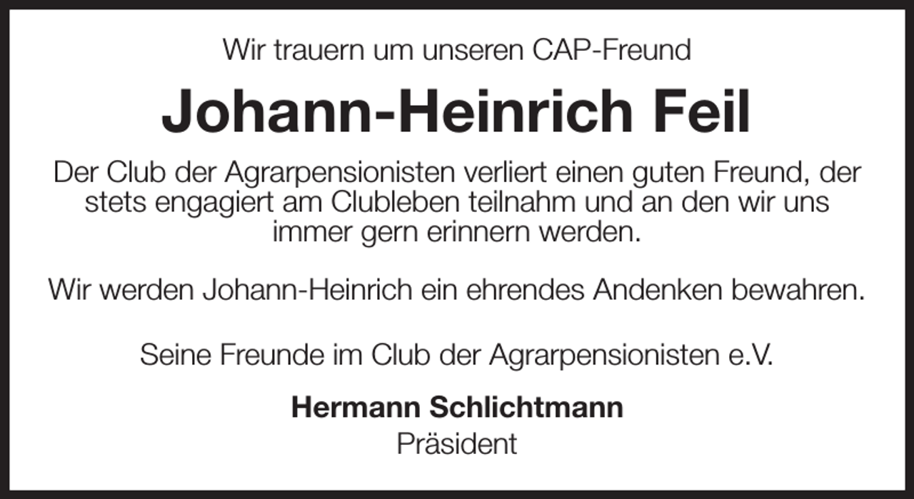 <p>Wir trauern um unseren CAP-Freund<br />Johann-Heinrich Feil<br />Der Club der Agrarpensionisten verliert einen guten Freund, der stets engagiert am Clubleben teilnahm und an den wir uns<br />immer gern erinnern werden.</p><p>Wir werden Johann-Heinrich ein ehrendes Andenken bewahren.<br />Seine Freunde im Club der Agrarpensionisten e.V.<br />Hermann Schlichtmann<br />Präsident</p>