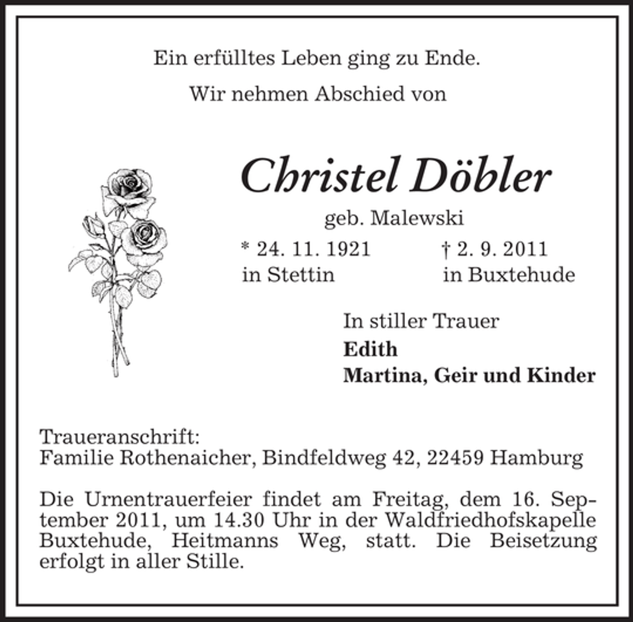 <p>Ein erfülltes Leben ging zu Ende.<br />Wir nehmen Abschied von<br />Christel Döbler<br />geb. Malewski<br />* 24. 11. 1921 † 2. 9. 2011<br />in Stettin in Buxtehude<br />In stiller Trauer<br />Edith<br />Martina, Geir und Kinder</p><p>Traueranschrift:<br />Familie Rothenaicher, Bindfeldweg 42, 22459 Hamburg</p><p>Die Urnentrauerfeier findet am Freitag, dem 16. September 2011, um 14.30 Uhr in der Waldfriedhofskapelle Buxtehude, Heitmanns Weg, statt. Die Beisetzung<br />erfolgt in aller Stille.</p>