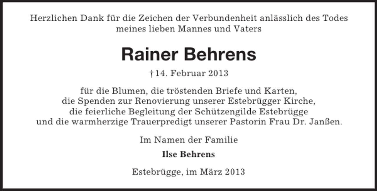 <p>Herzlichen Dank für die Zeichen der Verbundenheit anlässlich des Todes<br />meines lieben Mannes und Vaters</p><p>Rainer Behrens<br />† 14. Februar 2013<br />für die Blumen, die tröstenden Briefe und Karten,<br />die Spenden zur Renovierung unserer Estebrügger Kirche,<br />die feierliche Begleitung der Schützengilde Estebrügge<br />und die warmherzige Trauerpredigt unserer Pastorin Frau Dr. Janßen.<br />Im Namen der Familie<br />Ilse Behrens<br />Estebrügge, im März 2013</p>