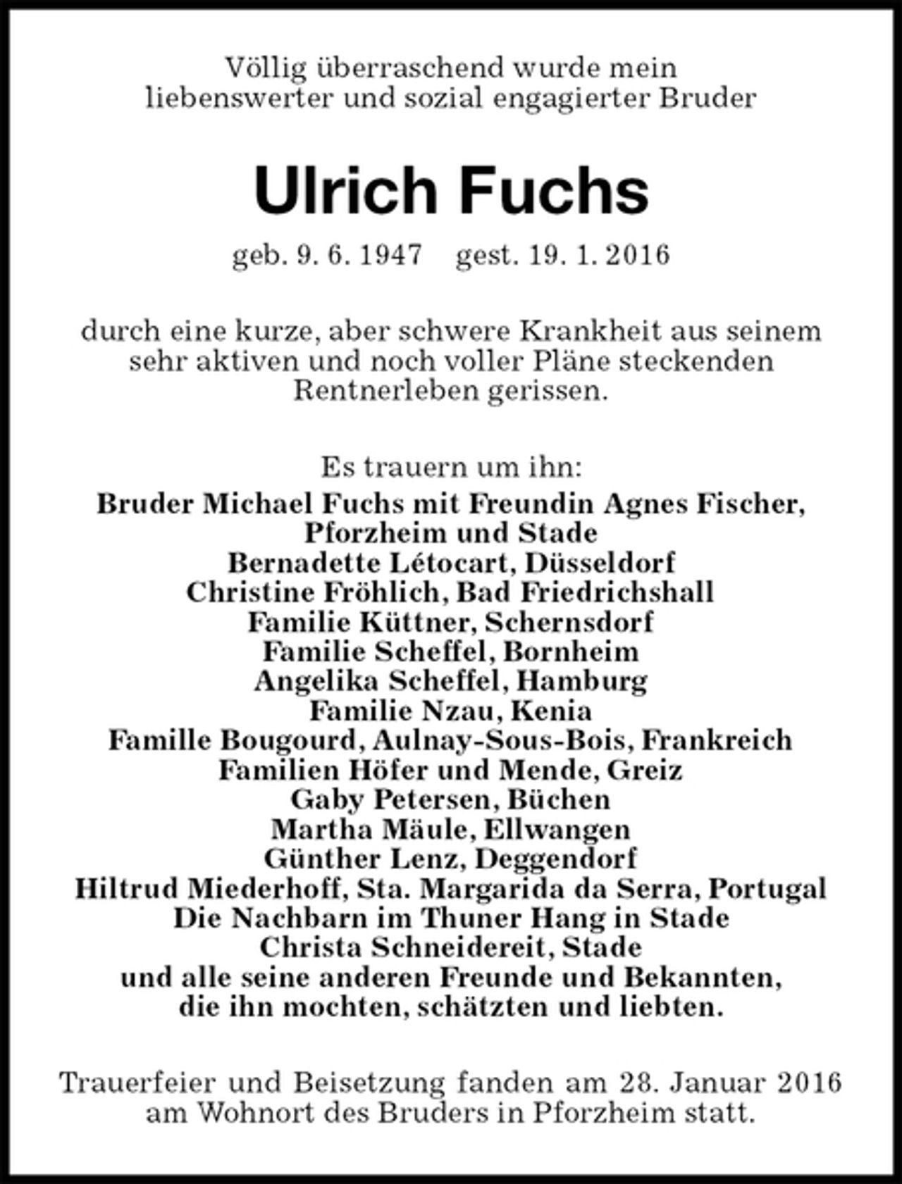 <p>Völlig überraschend wurde mein<br />liebenswerter und sozial engagierter Bruder<br />Ulrich Fuchs<br />geb. 9. 6. 1947 gest. 19. 1. 2016<br />durch eine kurze, aber schwere Krankheit aus seinem sehr aktiven und noch voller Pläne steckenden<br />Rentnerleben gerissen.<br />Es trauern um ihn:<br />Bruder Michael Fuchs mit Freundin Agnes Fischer,<br />Pforzheim und Stade<br />Bernadette Létocart, Düsseldorf<br />Christine Fröhlich, Bad Friedrichshall<br />Familie Küttner, Schernsdorf<br />Familie Scheffel, Bornheim<br />Angelika Scheffel, Hamburg<br />Familie Nzau, Kenia<br />Famille Bougourd, Aulnay-Sous-Bois, Frankreich<br />Familien Höfer und Mende, Greiz<br />Gaby Petersen, Büchen<br />Martha Mäule, Ellwangen<br />Günther Lenz, Deggendorf<br />Hiltrud Miederhoff, Sta. Margarida da Serra, Portugal<br />Die Nachbarn im Thuner Hang in Stade<br />Christa Schneidereit, Stade<br />und alle seine anderen Freunde und Bekannten,<br />die ihn mochten, schätzten und liebten.<br />Trauerfeier und Beisetzung fanden am 28. Januar 2016 am Wohnort des Bruders in Pforzheim statt.</p>