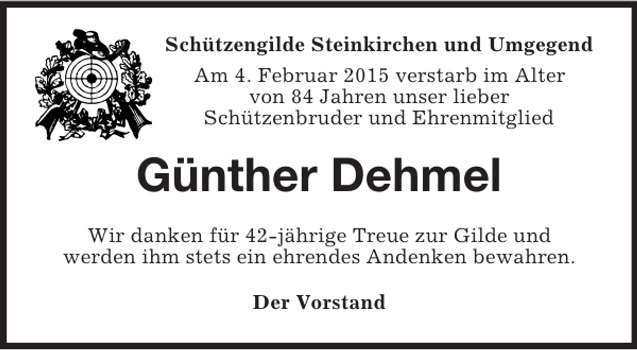 <p>Schützengilde Steinkirchen und Umgegend<br />Am 4. Februar 2015 verstarb im Alter<br />von 84 Jahren unser lieber<br />Schützenbruder und Ehrenmitglied<br />Günther Dehmel<br />Wir danken für 42-jährige Treue zur Gilde und<br />werden ihm stets ein ehrendes Andenken bewahren.<br />Der Vorstand</p>