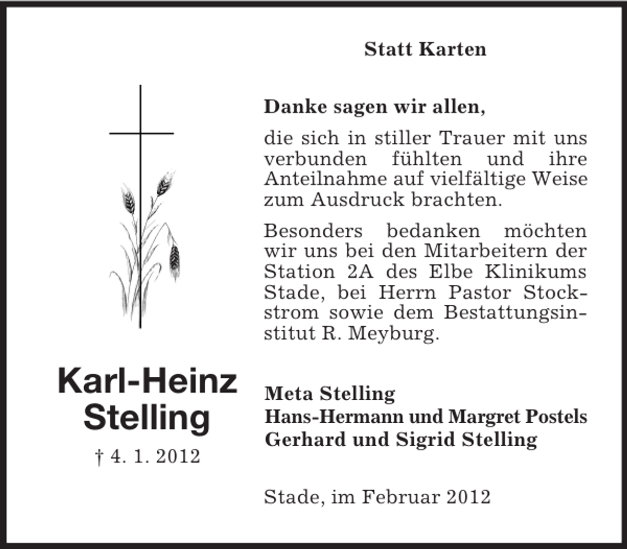 <p>Statt Karten<br />Danke sagen wir allen,<br />die sich in stiller Trauer mit uns<br />verbunden fühlten und ihre<br />Anteilnahme auf vielfältige Weise<br />zum Ausdruck brachten.<br />Besonders bedanken möchten<br />wir uns bei den Mitarbeitern der<br />Station 2A des Elbe Klinikums<br />Stade, bei Herrn Pastor Stockstrom sowie dem Bestattungsinstitut R. Meyburg.</p><p>Karl-Heinz<br />Stelling<br />† 4. 1. 2012</p><p>Meta Stelling<br />Hans-Hermann und Margret Postels<br />Gerhard und Sigrid Stelling<br />Stade, im Februar 2012</p>