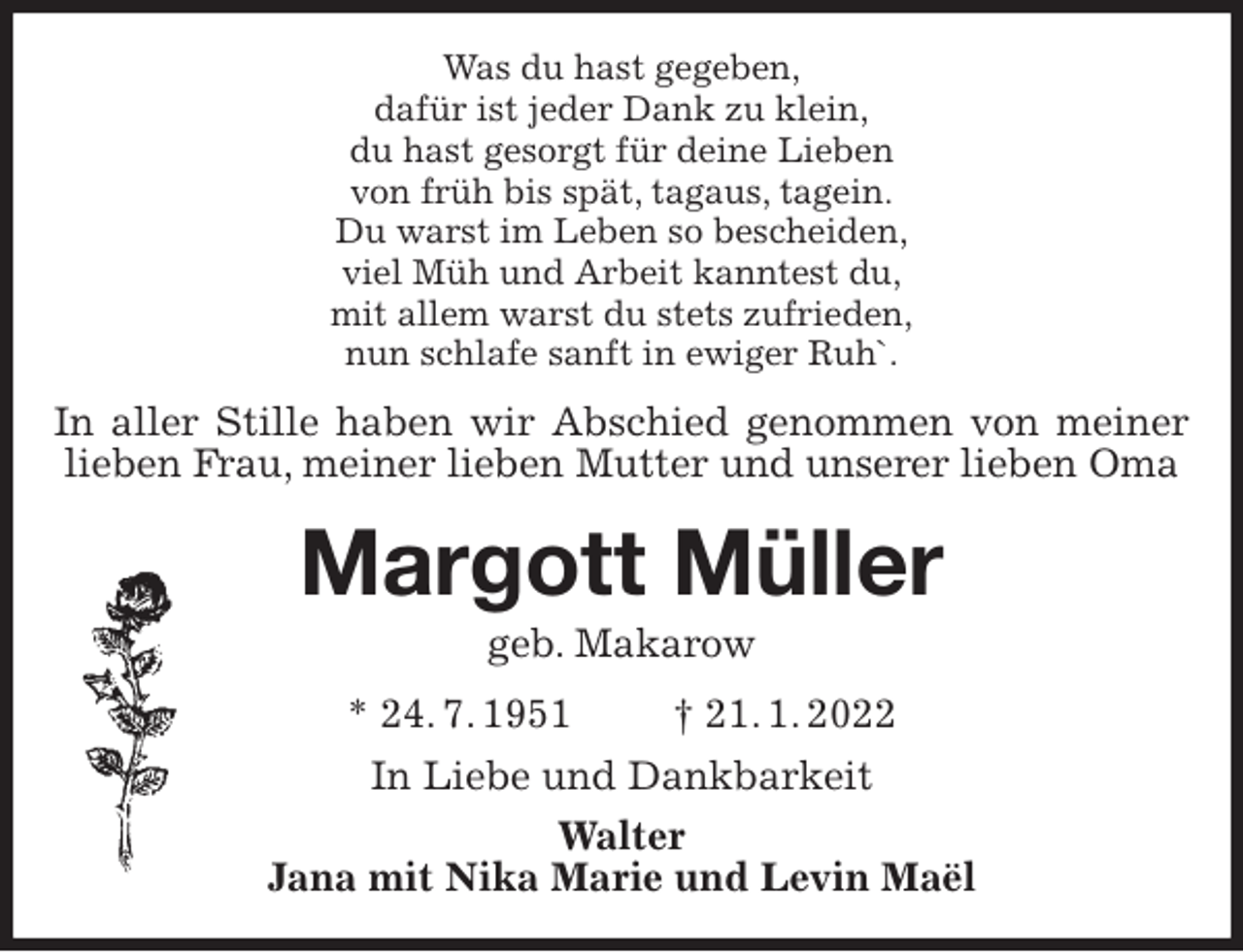 <p>Was du hast gegeben,<br />dafür ist jeder Dank zu klein,<br />du hast gesorgt für deine Lieben<br />von früh bis spät, tagaus, tagein.<br />Du warst im Leben so bescheiden,<br />viel Müh und Arbeit kanntest du,<br />mit allem warst du stets zufrieden,<br />nun schlafe sanft in ewiger Ruh`.<br />Margott Müller<br />geb. Makarow<br />* 24. 7. 1951 † 21. 1. 2022<br />In Liebe und Dankbarkeit<br />Walter<br />Jana mit Nika Marie und Levin Maël<br />In aller Stille haben wir Abschied genommen von meiner lieben Frau, meiner lieben Mutter und unserer lieben Oma</p>