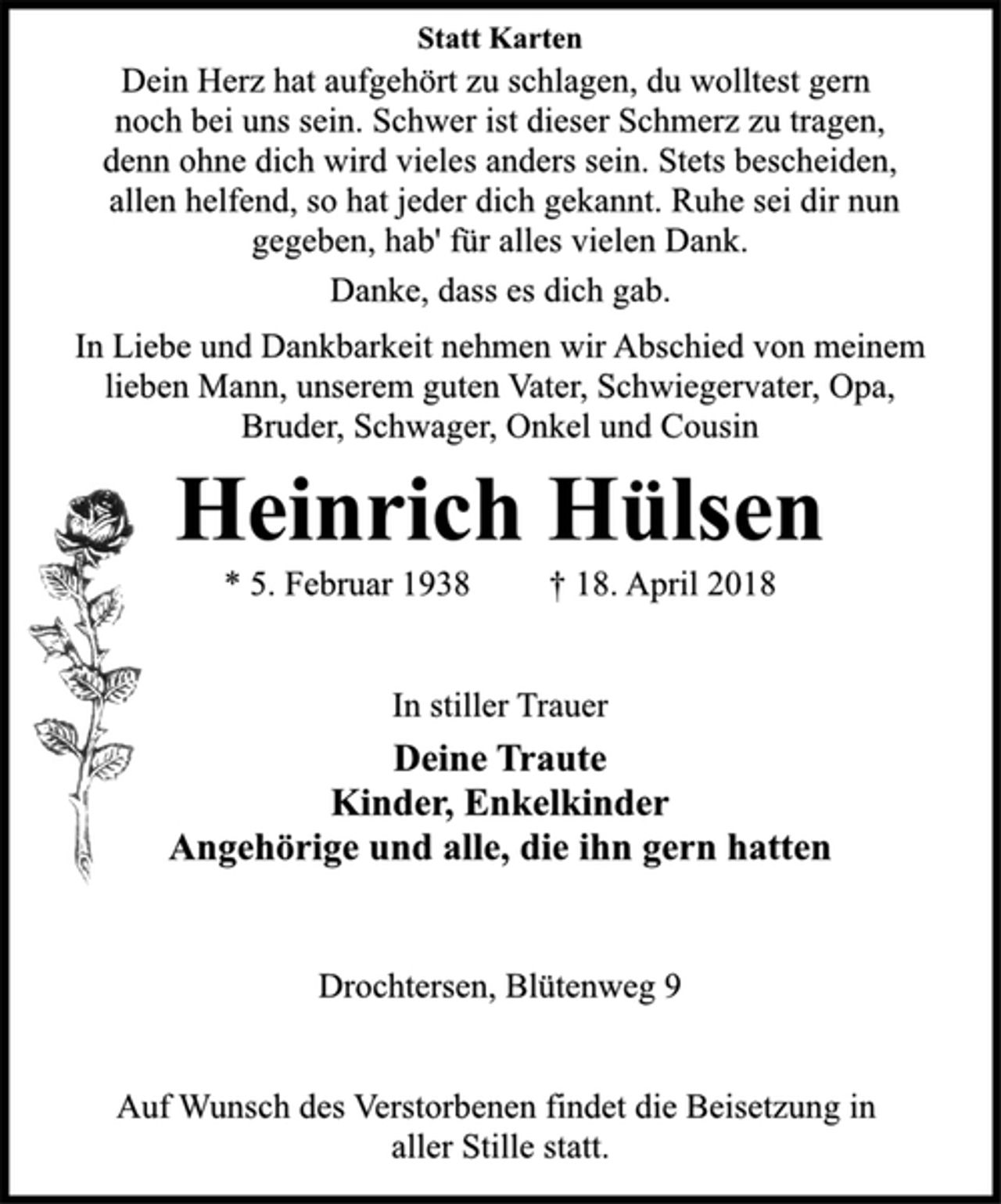 <p>Statt Karten<br />In Liebe und Dankbarkeit nehmen wir Abschied von meinem<br />lieben Mann, unserem guten Vater, Schwiegervater, Opa,<br />Bruder, Schwager, Onkel und Cousin<br />Auf Wunsch des Verstorbenen findet die Beisetzung in<br />aller Stille statt.<br />Heinrich Hülsen<br />* 5. Februar 1938 † 18. April 2018<br />In stiller Trauer<br />Deine Traute<br />Kinder, Enkelkinder<br />Angehörige und alle, die ihn gern hatten<br />Dein Herz hat aufgehört zu schlagen, du wolltest gern<br />noch bei uns sein. Schwer ist dieser Schmerz zu tragen,<br />denn ohne dich wird vieles anders sein. Stets bescheiden,<br />allen helfend, so hat jeder dich gekannt. Ruhe sei dir nun<br />gegeben, hab' für alles vielen Dank.<br />Drochtersen, Blütenweg 9</p><p>Danke, dass es dich gab.</p>