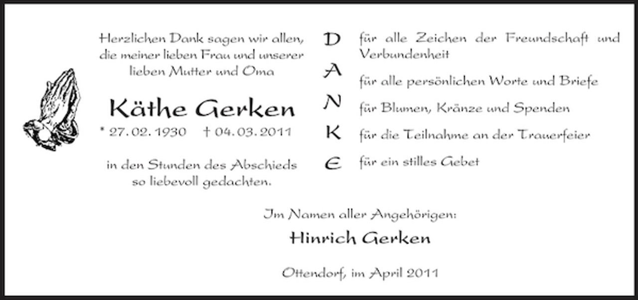 <p>Herzlichen Dank sagen wir allen, die meiner lieben Frau und unserer lieben Mutter und Oma</p><p>D A N K E</p><p>für alle Zeichen der Freundschaft und Verbundenheit für alle persönlichen Worte und Briefe für Blumen, Kränze und Spenden für die Teilnahme an der Trauerfeier für ein stilles Gebet</p><p>Käthe Gerken<br />* 27. 02. 1930 † 04. 03. 2011 in den Stunden des Abschieds so liebevoll gedachten.</p><p>Im Namen aller Angehörigen:</p><p>Hinrich Gerken<br />Ottendorf, im April 2011</p>