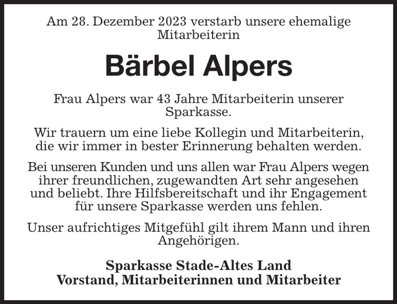 <p>Am 28. Dezember 2023 verstarb unsere ehemalige<br />Mitarbeiterin<br />Bärbel Alpers<br />Frau Alpers war 43 Jahre Mitarbeiterin unserer<br />Sparkasse.<br />Wir trauern um eine liebe Kollegin und Mitarbeiterin, die wir immer in bester Erinnerung behalten werden.<br />Bei unseren Kunden und uns allen war Frau Alpers wegen<br />ihrer freundlichen, zugewandten Art sehr angesehen und beliebt. Ihre Hilfsbereitschaft und ihr Engagement für unsere Sparkasse werden uns fehlen.<br />Unser aufrichtiges Mitgefühl gilt ihrem Mann und ihren Angehörigen.<br />Sparkasse Stade-Altes Land<br />Vorstand, Mitarbeiterinnen und Mitarbeiter</p>