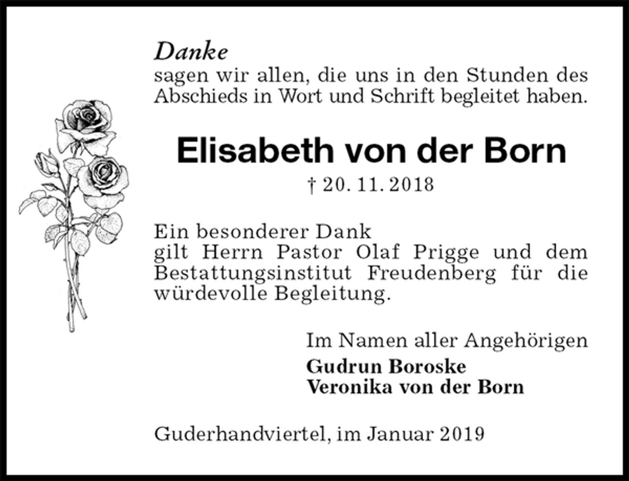 <p>Danke<br />sagen wir allen, die uns in den Stunden des Abschieds in Wort und Schrift begleitet haben.<br />Elisabeth von der Born<br />† 20. 11. 2018<br />Ein besonderer Dank<br />gilt Herrn Pastor Olaf Prigge und dem<br />Bestattungsinstitut Freudenberg für die<br />würdevolle Begleitung.<br />Im Namen aller Angehörigen<br />Gudrun Boroske<br />Veronika von der Born<br />Guderhandviertel, im Januar 2019</p>