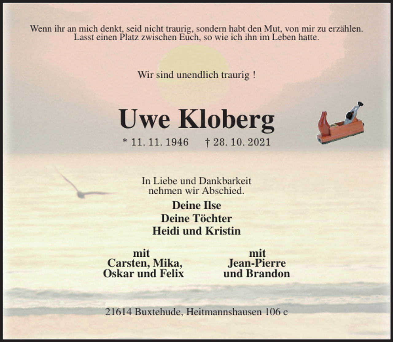 <p>Wenn ihr an mich denkt, seid nicht traurig, sondern habt den Mut, von mir zu erzählen.<br />Lasst einen Platz zwischen Euch, so wie ich ihn im Leben hatte.<br />Wir sind unendlich traurig !<br />Uwe Kloberg<br />* 11. 11. 1946 † 28. 10. 2021<br />In Liebe und Dankbarkeit<br />nehmen wir Abschied.<br />Deine Ilse<br />Deine Töchter<br />Heidi und Kristin</p>
<p>mit mit<br />Carsten, Mika, Jean-Pierre<br />Oskar und Felix und Brandon<br />21614 Buxtehude, Heitmannshausen 106 c</p>