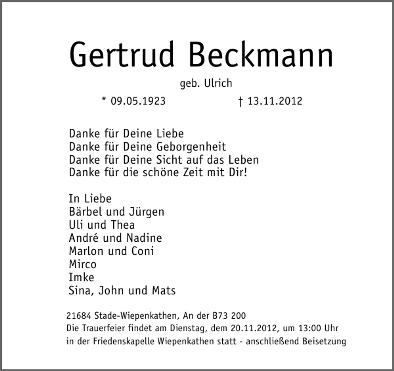 <p>Gertrud Beckmann<br />geb. Ulrich<br />* 09.05.1923</p><p>† 13.11.2012</p><p>Danke für Deine Liebe<br />Danke für Deine Geborgenheit<br />Danke für Deine Sicht auf das Leben<br />Danke für die schöne Zeit mit Dir!<br />In Liebe<br />Bärbel und Jürgen<br />Uli und Thea<br />André und Nadine<br />Marlon und Coni<br />Mirco<br />Imke<br />Sina, John und Mats<br />21684 Stade-Wiepenkathen, An der B73 200<br />Die Trauerfeier findet am Dienstag, dem 20.11.2012, um 13:00 Uhr<br />in der Friedenskapelle Wiepenkathen statt - anschließend Beisetzung</p>