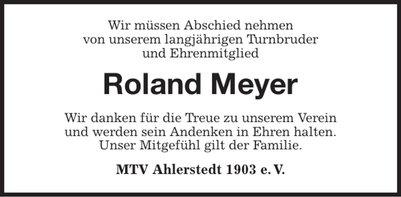 <p>Wir müssen Abschied nehmen<br />von unserem langjährigen Turnbruder<br />und Ehrenmitglied<br />Roland Meyer<br />Wir danken für die Treue zu unserem Verein<br />und werden sein Andenken in Ehren halten.<br />Unser Mitgefühl gilt der Familie.<br />MTV Ahlerstedt 1903 e. V.</p>