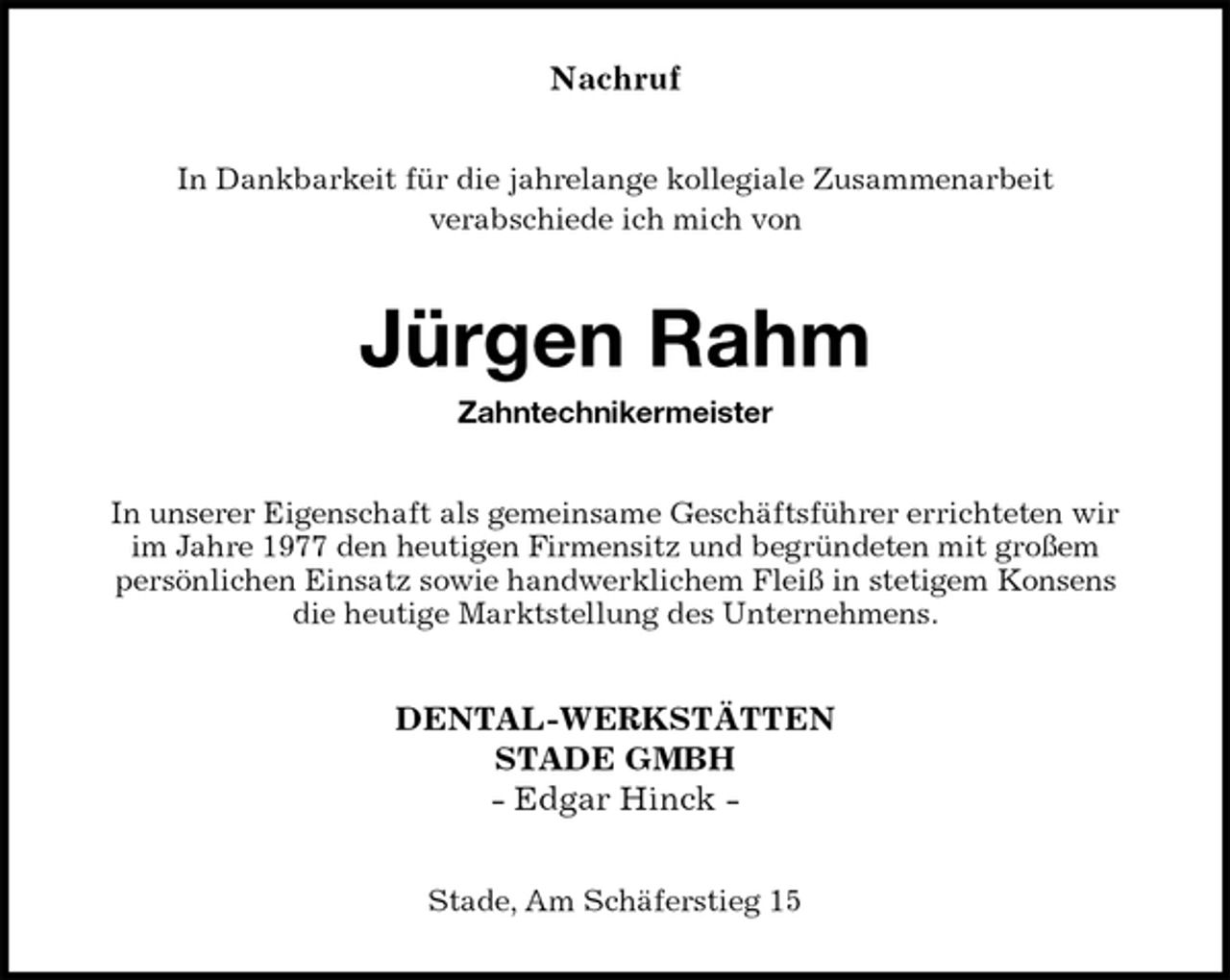 <p>Nachruf<br />In Dankbarkeit für die jahrelange kollegiale Zusammenarbeit<br />verabschiede ich mich von<br />Jürgen Rahm</p>
<p>Zahntechnikermeister<br />In unserer Eigenschaft als gemeinsame Geschäftsführer errichteten wir<br />im Jahre 1977 den heutigen Firmensitz und begründeten mit großem<br />persönlichen Einsatz sowie handwerklichem Fleiß in stetigem Konsens<br />die heutige Marktstellung des Unternehmens.<br />DENTAL-WERKSTÄTTEN<br />STADE GMBH<br />- Edgar Hinck -<br />Stade, Am Schäferstieg 15</p>