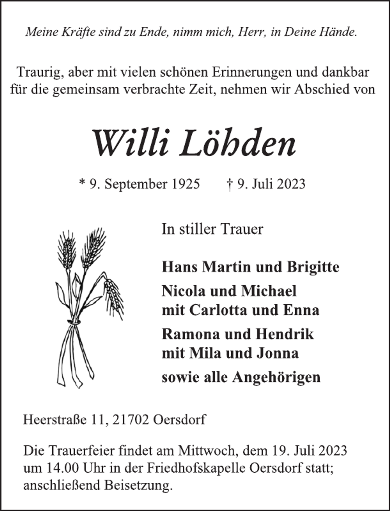 <p>Meine Kräfte sind zu Ende, nimm mich, Herr, in Deine Hände.<br />Traurig, aber mit vielen schönen Erinnerungen und dankbar<br />für die gemeinsam verbrachte Zeit, nehmen wir Abschied von<br />Willi Löhden<br />* 9. September 1925 † 9. Juli 2023<br />In stiller Trauer<br />Hans Martin und Brigitte<br />Nicola und Michael<br />mit Carlotta und Enna<br />Ramona und Hendrik<br />mit Mila und Jonna<br />sowie alle Angehörigen<br />Heerstraße 11, 21702 Oersdorf<br />Die Trauerfeier findet am Mittwoch, dem 19. Juli 2023<br />um 14.00 Uhr in der Friedhofskapelle Oersdorf statt;<br />anschließend Beisetzung.</p>