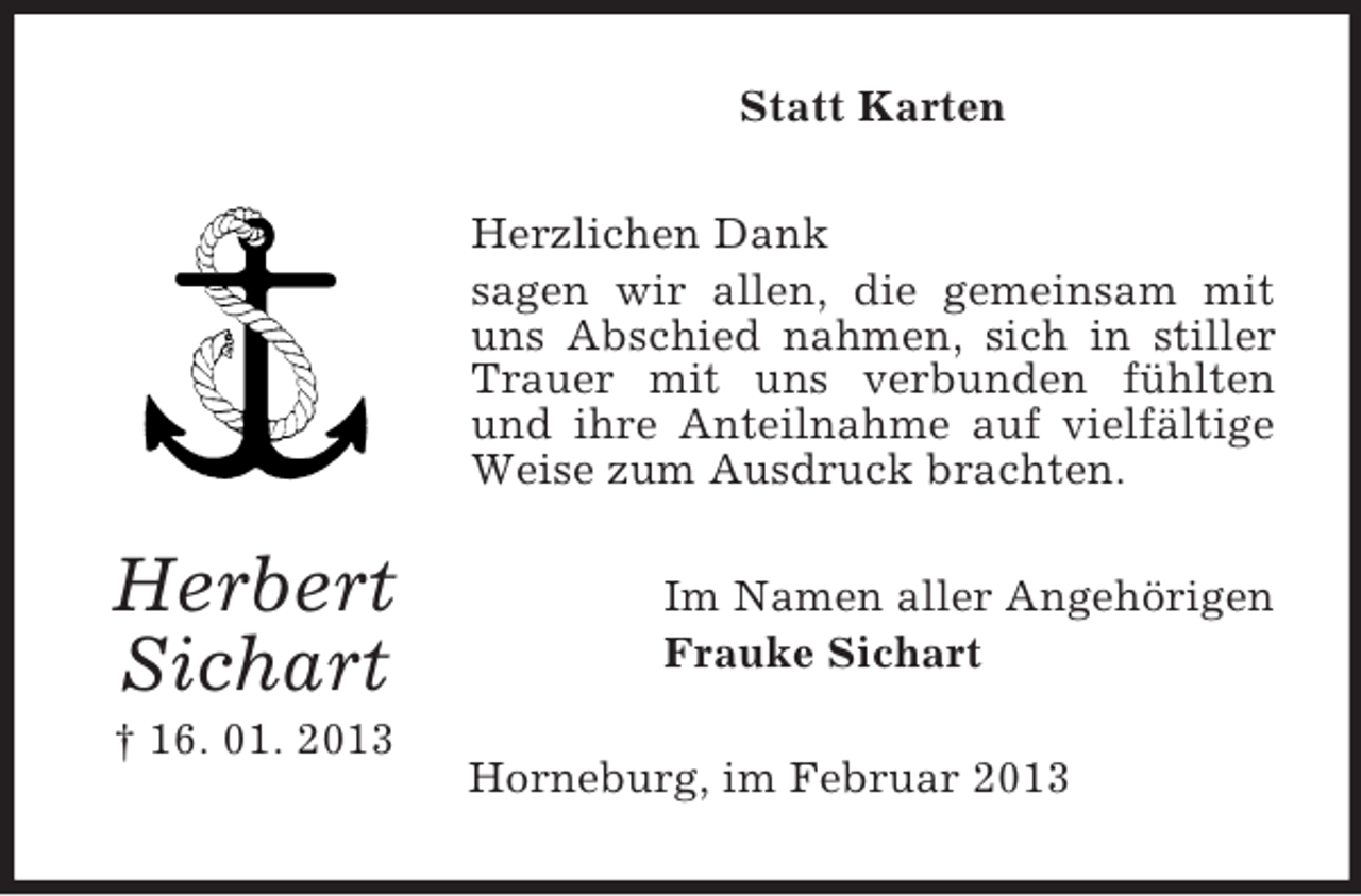 <p>Statt Karten<br />Herzlichen Dank<br />sagen wir allen, die gemeinsam mit<br />uns Abschied nahmen, sich in stiller<br />Trauer mit uns verbunden fühlten<br />und ihre Anteilnahme auf vielfältige<br />Weise zum Ausdruck brachten.</p><p>Herbert<br />Sichart<br />† 16. 01. 2013</p><p>Im Namen aller Angehörigen<br />Frauke Sichart<br />Horneburg, im Februar 2013</p>