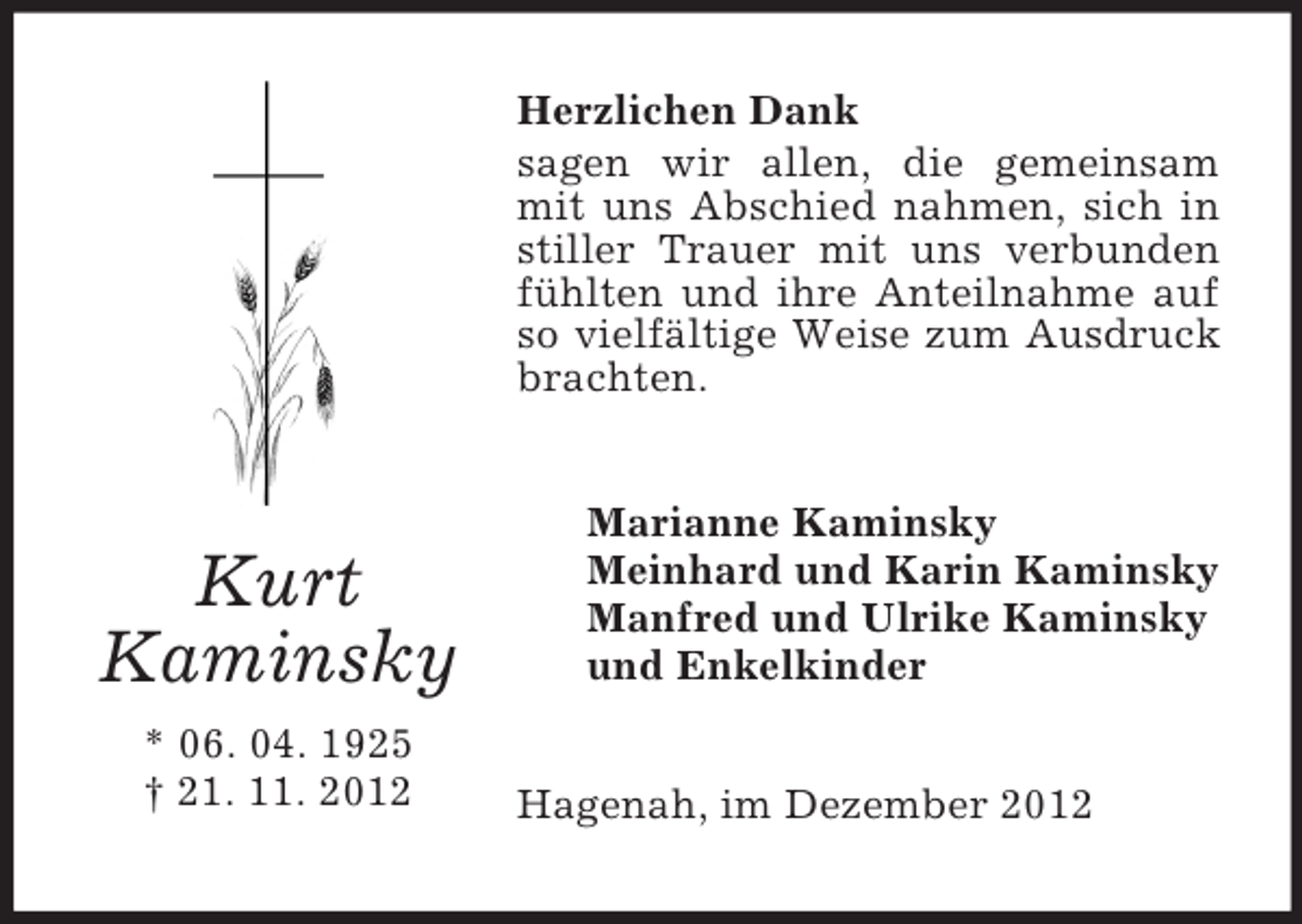 <p>Herzlichen Dank<br />sagen wir allen, die gemeinsam<br />mit uns Abschied nahmen, sich in<br />stiller Trauer mit uns verbunden<br />fühlten und ihre Anteilnahme auf<br />so vielfältige Weise zum Ausdruck<br />brachten.</p><p>Kurt<br />Kaminsky<br />* 06. 04. 1925<br />† 21. 11. 2012</p><p>Marianne Kaminsky<br />Meinhard und Karin Kaminsky<br />Manfred und Ulrike Kaminsky<br />und Enkelkinder<br />Hagenah, im Dezember 2012</p>