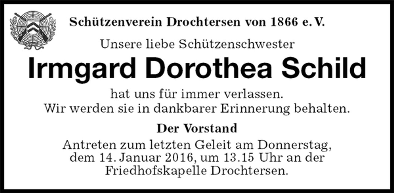 <p>Der Vorstand<br />Antreten zum letzten Geleit am Donnerstag,<br />dem 14. Januar 2016, um 13.15 Uhr an der<br />Friedhofskapelle Drochtersen.<br />Irmgard Dorothea Schild<br />hat uns für immer verlassen.<br />Wir werden sie in dankbarer Erinnerung behalten.<br />Schützenverein Drochtersen von 1866 e. V.<br />Unsere liebe Schützenschwester</p>