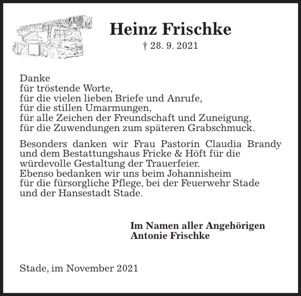 <p>Heinz Frischke<br />† 28. 9. 2021<br />Danke<br />für tröstende Worte,<br />für die vielen lieben Briefe und Anrufe,<br />für die stillen Umarmungen,<br />für alle Zeichen der Freundschaft und Zuneigung,<br />für die Zuwendungen zum späteren Grabschmuck.<br />Besonders danken wir Frau Pastorin Claudia Brandy und dem Bestattungshaus Fricke &amp; Höft für die<br />würdevolle Gestaltung der Trauerfeier.<br />Ebenso bedanken wir uns beim Johannisheim<br />für die fürsorgliche Pflege, bei der Feuerwehr Stade<br />und der Hansestadt Stade.<br />Im Namen aller Angehörigen<br />Antonie Frischke<br />Stade, im November 2021</p>