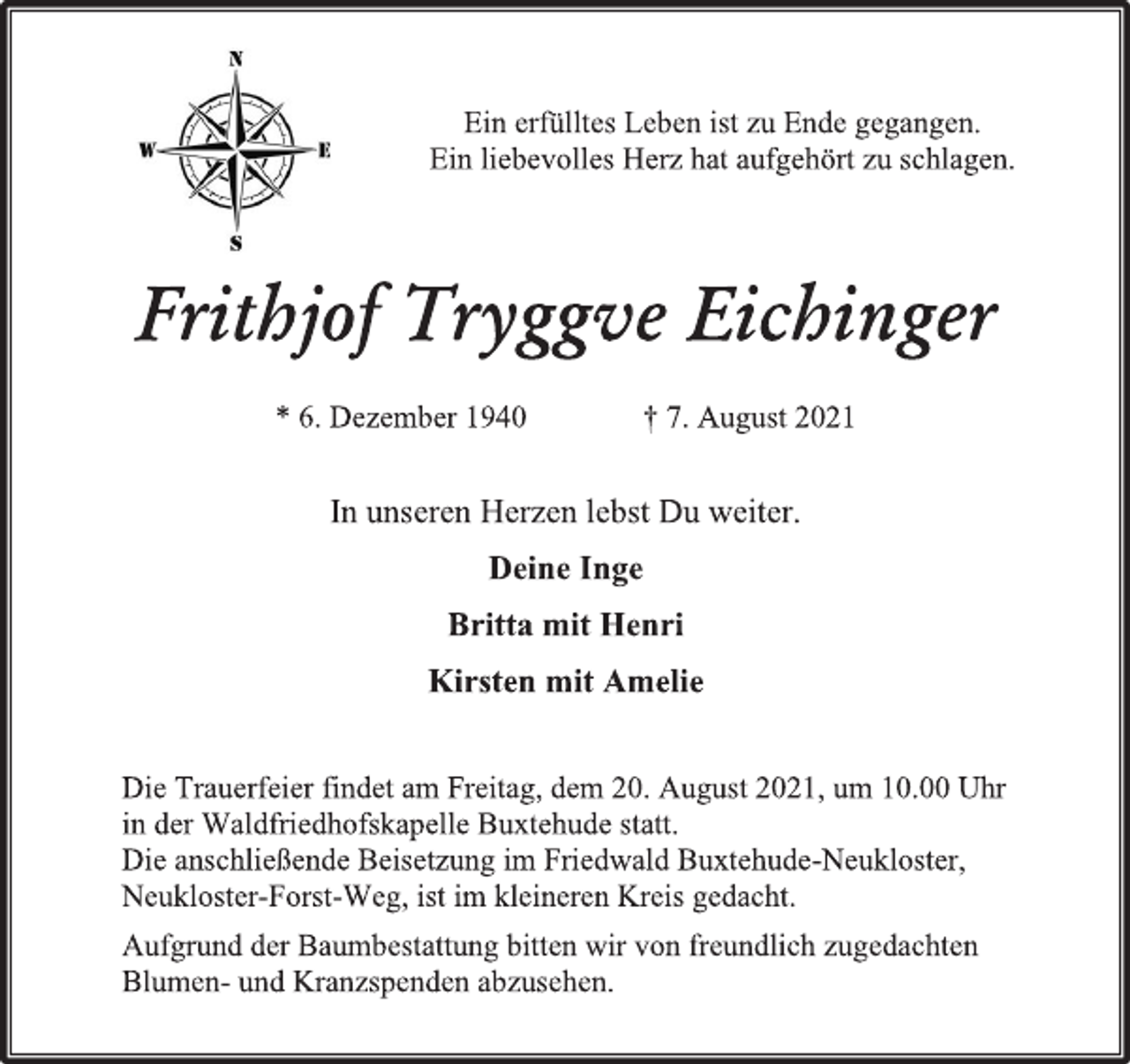 <p>Ein erfülltes Leben ist zu Ende gegangen.<br />Ein liebevolles Herz hat aufgehört zu schlagen.<br />Frithjof Tryggve Eichinger<br />* 6. Dezember 1940 † 7. August 2021<br />In unseren Herzen lebst Du weiter.<br />Deine Inge<br />Britta mit Henri<br />Kirsten mit Amelie<br />Die Trauerfeier findet am Freitag, dem 20. August 2021, um 10.00 Uhr<br />in der Waldfriedhofskapelle Buxtehude statt.<br />Die anschließende Beisetzung im Friedwald Buxtehude-Neukloster,<br />Neukloster-Forst-Weg, ist im kleineren Kreis gedacht.<br />Aufgrund der Baumbestattung bitten wir von freundlich zugedachten<br />Blumen- und Kranzspenden abzusehen.</p>
