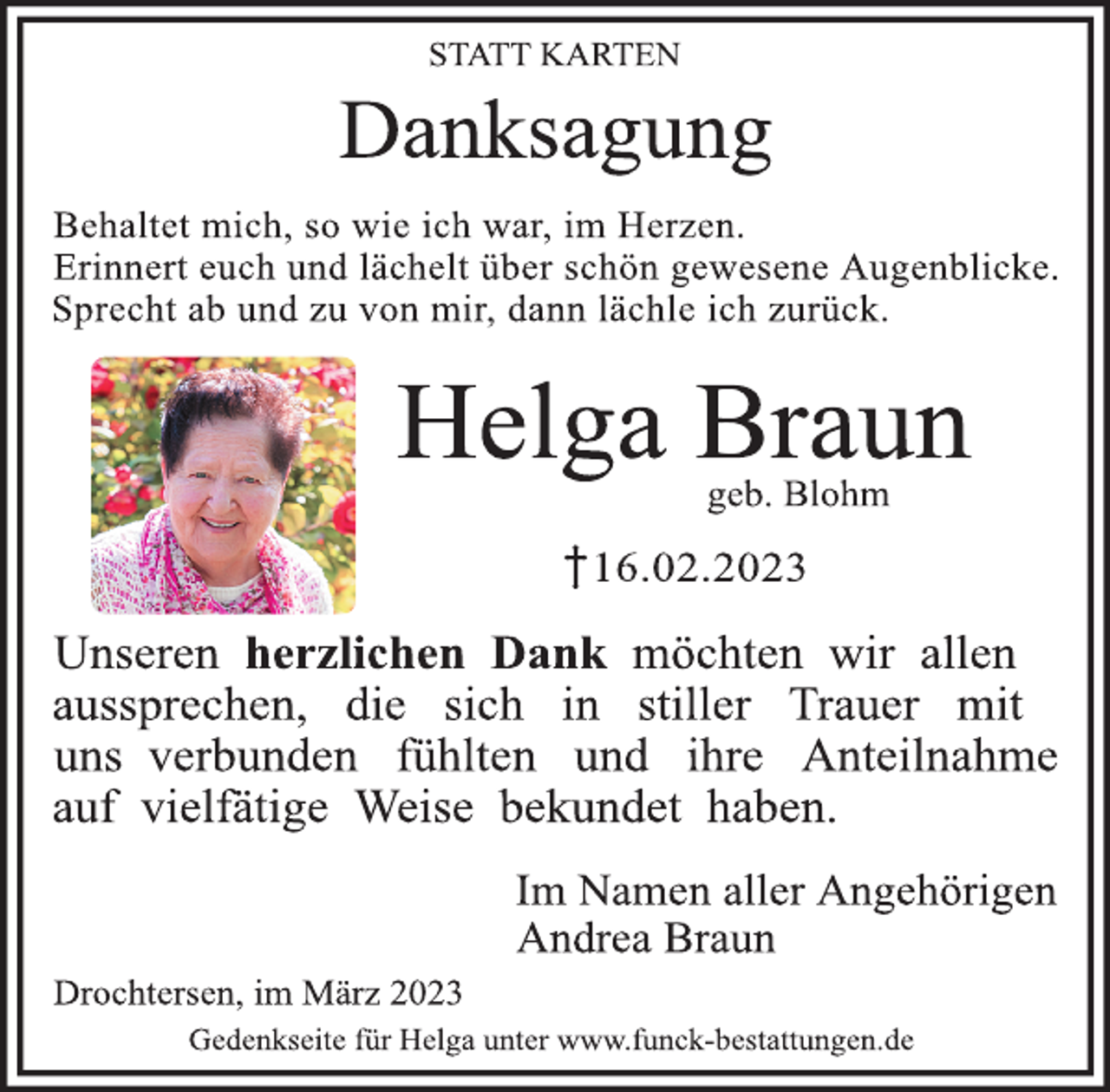 <p>Statt Karten<br />Danksagung<br />Behaltet mich, so wie ich war, im Herzen.<br />Erinnert euch und lächelt über schön gewesene Augenblicke.<br />Sprecht ab und zu von mir, dann lächle ich zurück.<br />Helga Braun<br />geb. Blohm<br />+16.02.2023<br />Unseren herzlichen Dank möchten wir allen aussprechen, die sich<br />in stiller Trauer mit uns verbunden fühlten und ihre Anteilnahme auf vielfältige Weise bekundet haben.<br />Im Namen aller Angehörigen<br />Andrea Braun<br />Drochtersen, im März 2023</p>