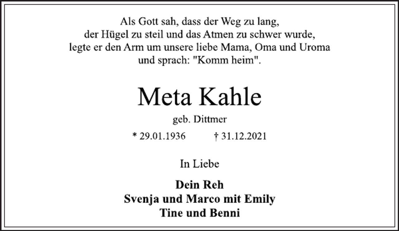<p>Als Gott sah, dass der Weg zu lang,<br />der Hügel zu steil und das Atmen zu schwer wurde,<br />legte er den Arm um unsere liebe Mama, Oma und Uroma<br />und sprach: "Komm heim".<br />Meta Kahle<br />geb. Dittmer<br />* 29.01.1936 † 31.12.2021<br />In Liebe<br />Dein Reh<br />Svenja und Marco mit Emily<br />Tine und Benni</p>
