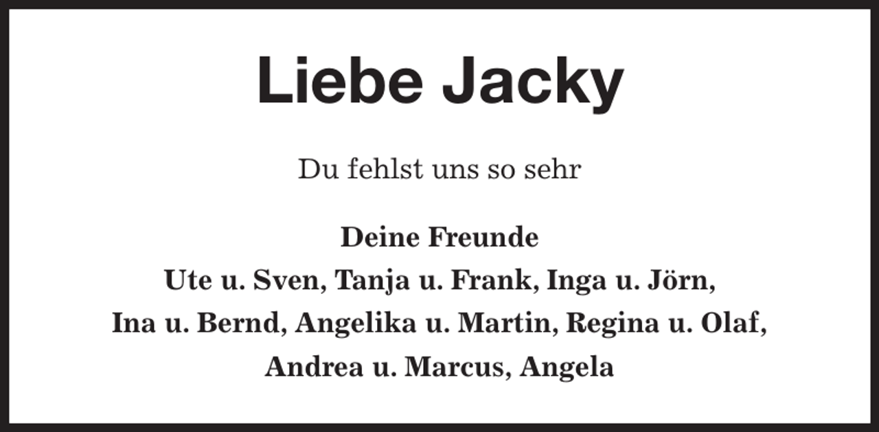 <p>Liebe Jacky<br />Du fehlst uns so sehr<br />Deine Freunde<br />Ute u. Sven, Tanja u. Frank, Inga u. Jörn,<br />Ina u. Bernd, Angelika u. Martin, Regina u. Olaf,<br />Andrea u. Marcus, Angela</p>