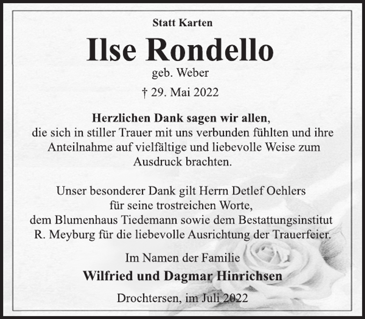 <p>Statt Karten<br />Ilse Rondello<br />geb. Weber<br />+ 29. Mai 2022<br />Herzlichen Dank sagen wir allen,<br />die sich in stiller Trauer mit uns verbunden fühlten und ihre<br />Anteilnahme auf vielfältige und liebevolle Weise zum<br />Ausdruck brachten.<br />Unser besonderer Dank gilt Herrn Detlef Oehlers<br />für seine trostreichen Worte,<br />dem Blumenhaus Tiedemann sowie dem Bestattungsinstitut<br />R. Meyburg für die liebevolle Ausrichtung der Trauerfeier.<br />Im Namen der Familie<br />Wilfried und Dagmar Hinrichsen<br />Drochtersen, im Juli 2022</p>
