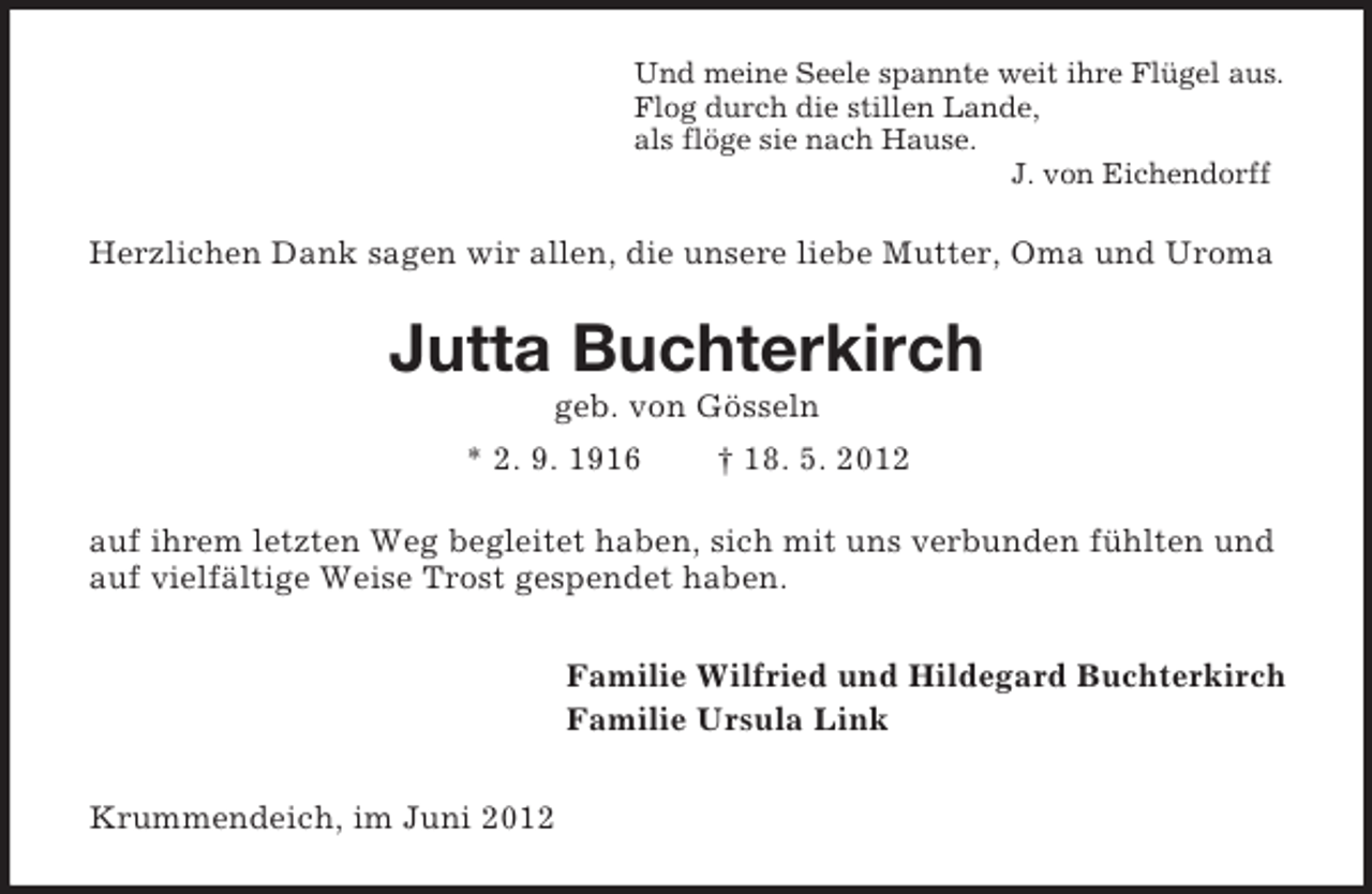 <p>Und meine Seele spannte weit ihre Flügel aus.<br />Flog durch die stillen Lande,<br />als flöge sie nach Hause.<br />J. von Eichendorff</p><p>Herzlichen Dank sagen wir allen, die unsere liebe Mutter, Oma und Uroma</p><p>Jutta Buchterkirch<br />geb. von Gösseln<br />* 2. 9. 1916</p><p>† 18. 5. 2012</p><p>auf ihrem letzten Weg begleitet haben, sich mit uns verbunden fühlten und<br />auf vielfältige Weise Trost gespendet haben.<br />Familie Wilfried und Hildegard Buchterkirch<br />Familie Ursula Link<br />Krummendeich, im Juni 2012</p>