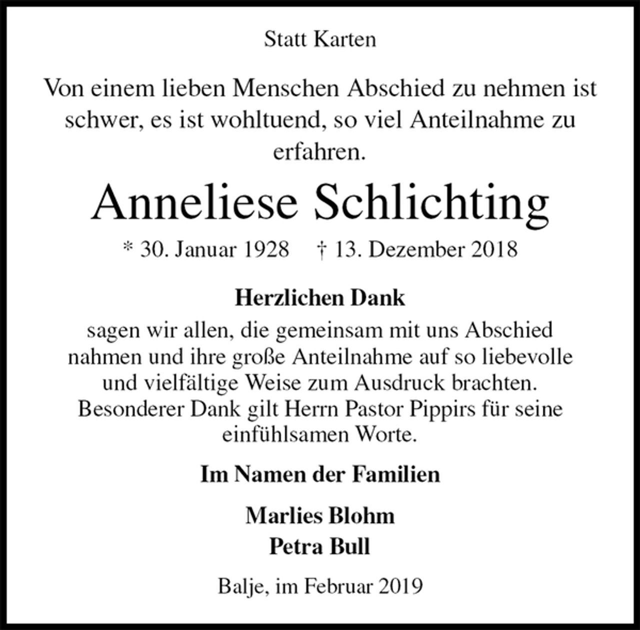 <p>Statt Karten<br />Von einem lieben Menschen Abschied zu nehmen ist<br />schwer, es ist wohltuend, so viel Anteilnahme zu<br />erfahren.<br />Anneliese Schlichting<br />* 30. Januar 1928 † 13. Dezember 2018<br />Herzlichen Dank<br />sagen wir allen, die gemeinsam mit uns Abschied<br />nahmen und ihre große Anteilnahme auf so liebevolle<br />und vielfältige Weise zum Ausdruck brachten.<br />Besonderer Dank gilt Herrn Pastor Pippirs für seine<br />einfühlsamen Worte.<br />Im Namen der Familien</p><p>Marlies Blohm<br />Petra Bull<br />Balje, im Februar 2019</p>