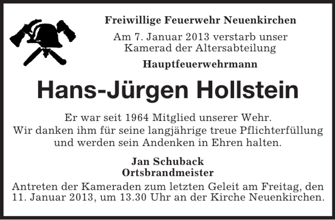 <p>Freiwillige Feuerwehr Neuenkirchen<br />Am 7. Januar 2013 verstarb unser<br />Kamerad der Altersabteilung<br />Hauptfeuerwehrmann</p><p>Hans-Jürgen Hollstein<br />Er war seit 1964 Mitglied unserer Wehr.<br />Wir danken ihm für seine langjährige treue Pflichterfüllung<br />und werden sein Andenken in Ehren halten.<br />Jan Schuback<br />Ortsbrandmeister<br />Antreten der Kameraden zum letzten Geleit am Freitag, den<br />11. Januar 2013, um 13.30 Uhr an der Kirche Neuenkirchen.</p>