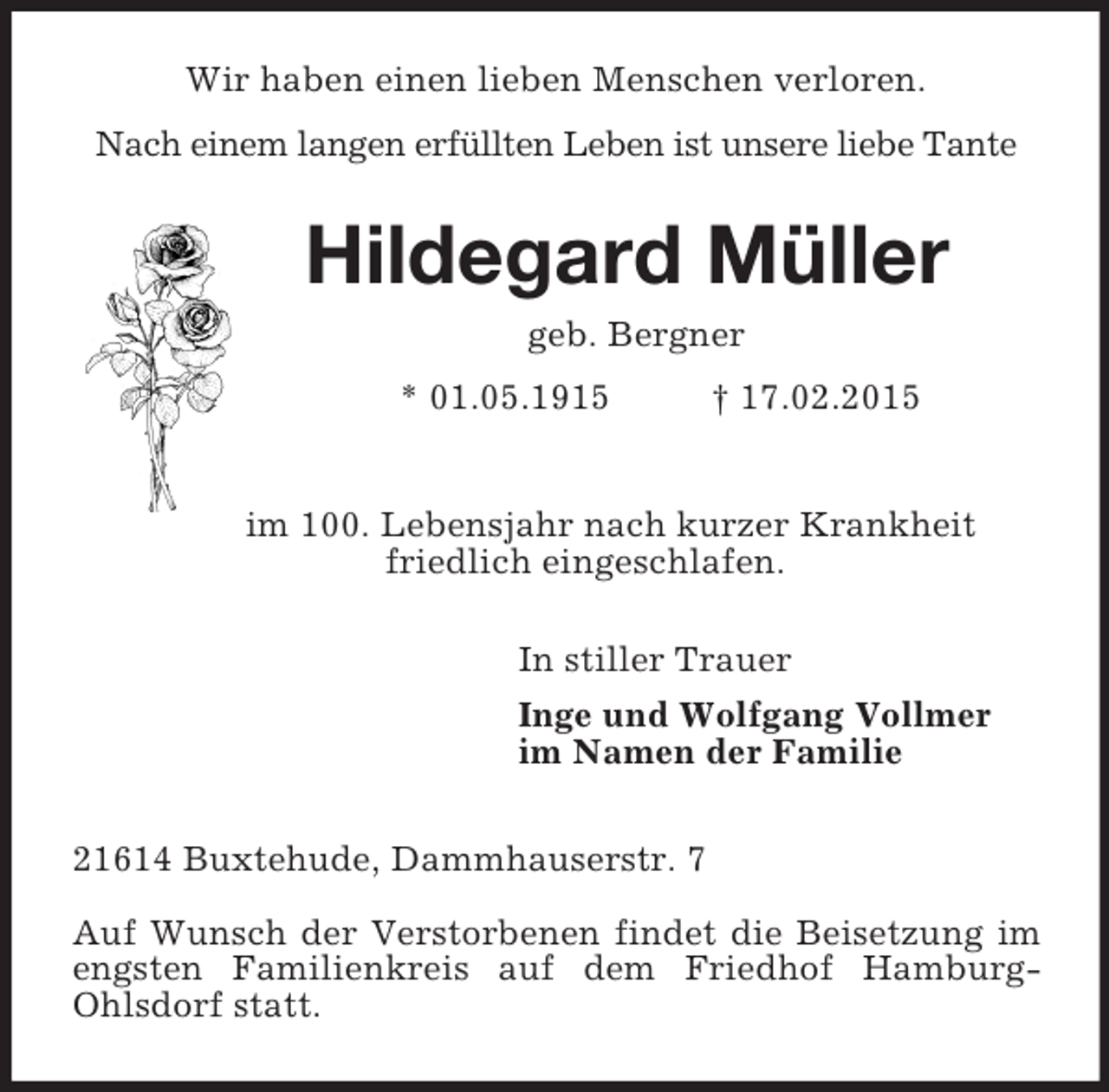 <p>Wir haben einen lieben Menschen verloren.<br />Nach einem langen erfüllten Leben ist unsere liebe Tante<br />Hildegard Müller<br />geb. Bergner<br />* 01.05.1915 † 17.02.2015</p><p>im 100. Lebensjahr nach kurzer Krankheit<br />friedlich eingeschlafen.<br />In stiller Trauer<br />Inge und Wolfgang Vollmer<br />im Namen der Familie<br />21614 Buxtehude, Dammhauserstr. 7</p><p>Auf Wunsch der Verstorbenen findet die Beisetzung im engsten Familienkreis auf dem Friedhof Hamburg-Ohlsdorf statt.</p>