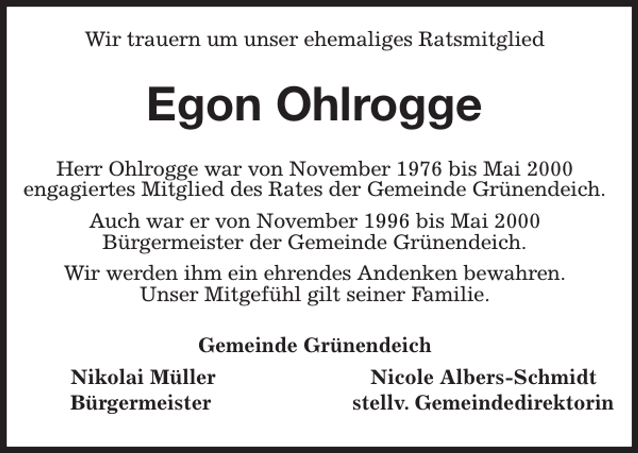<p>Wir trauern um unser ehemaliges Ratsmitglied<br />Egon Ohlrogge<br />Herr Ohlrogge war von November 1976 bis Mai 2000<br />engagiertes Mitglied des Rates der Gemeinde Grünendeich.<br />Auch war er von November 1996 bis Mai 2000<br />Bürgermeister der Gemeinde Grünendeich.<br />Wir werden ihm ein ehrendes Andenken bewahren.<br />Unser Mitgefühl gilt seiner Familie.<br />Gemeinde Grünendeich<br />Nikolai Müller Nicole Albers-Schmidt<br />Bürgermeister stellv. Gemeindedirektorin</p>