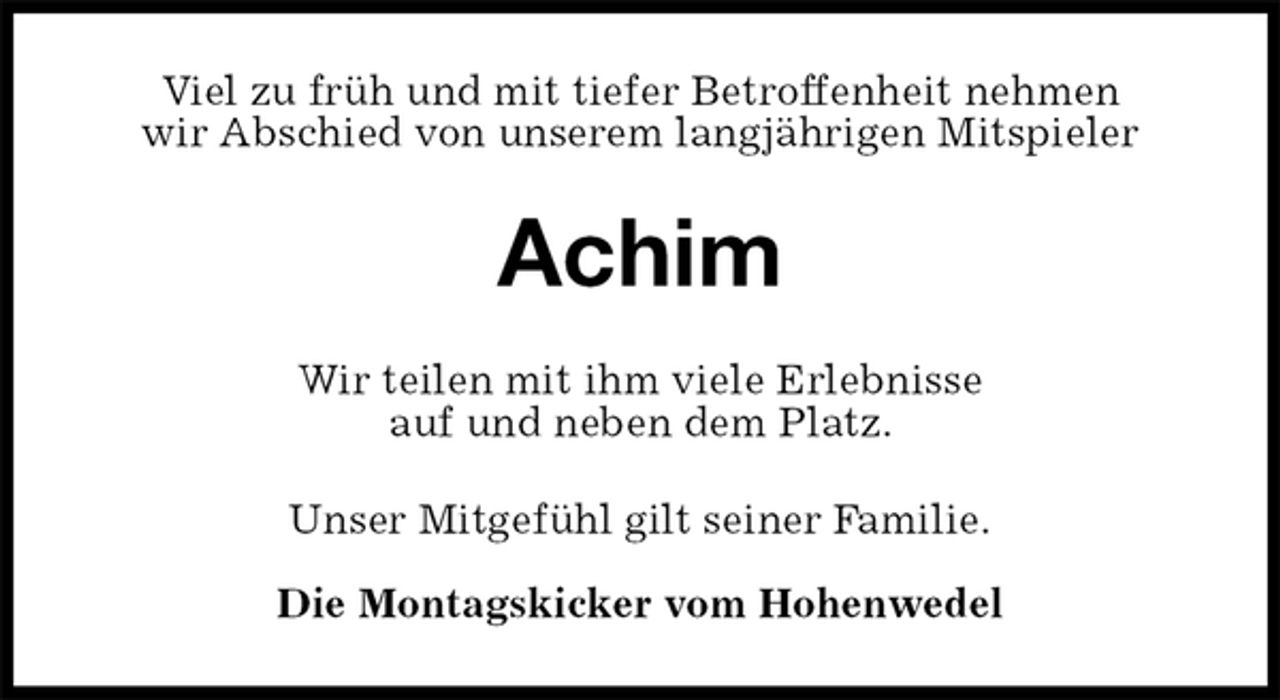 <p>Viel zu früh und mit tiefer Betroffenheit nehmen<br />wir Abschied von unserem langjährigen Mitspieler<br />Achim<br />Wir teilen mit ihm viele Erlebnisse<br />auf und neben dem Platz.<br />Unser Mitgefühl gilt seiner Familie.</p><p>Die Montagskicker vom Hohenwedel</p>
