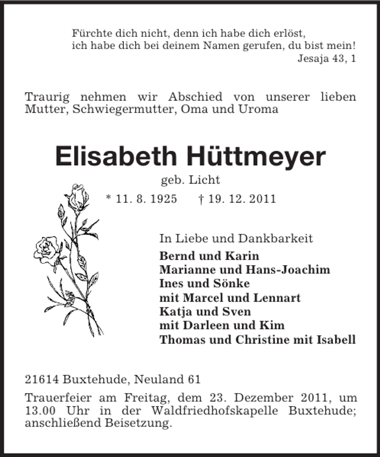 <p>Fürchte dich nicht, denn ich habe dich erlöst,<br />ich habe dich bei deinem Namen gerufen, du bist mein!<br />Jesaja 43, 1</p><p>Traurig nehmen wir Abschied von unserer lieben<br />Mutter, Schwiegermutter, Oma und Uroma</p><p>Elisabeth Hüttmeyer<br />geb. Licht<br />* 11. 8. 1925<br />† 19. 12. 2011<br />In Liebe und Dankbarkeit<br />Bernd und Karin<br />Marianne und Hans-Joachim<br />Ines und Sönke<br />mit Marcel und Lennart<br />Katja und Sven<br />mit Darleen und Kim<br />Thomas und Christine mit Isabell<br />21614 Buxtehude, Neuland 61<br />Trauerfeier am Freitag, dem 23. Dezember 2011, um<br />13.00 Uhr in der Waldfriedhofskapelle Buxtehude;<br />anschließend Beisetzung.</p>