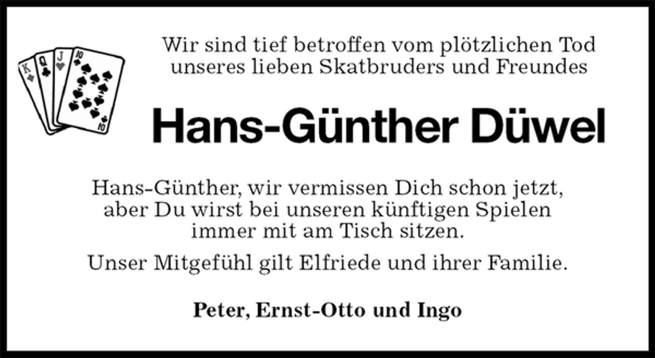 <p>Wir sind tief betroffen vom plötzlichen Tod<br />unseres lieben Skatbruders und Freundes<br />Hans-Günther Düwel<br />Hans-Günther, wir vermissen Dich schon jetzt,<br />aber Du wirst bei unseren künftigen Spielen<br />immer mit am Tisch sitzen.<br />Unser Mitgefühl gilt Elfriede und ihrer Familie.<br />Peter, Ernst-Otto und Ingo</p>