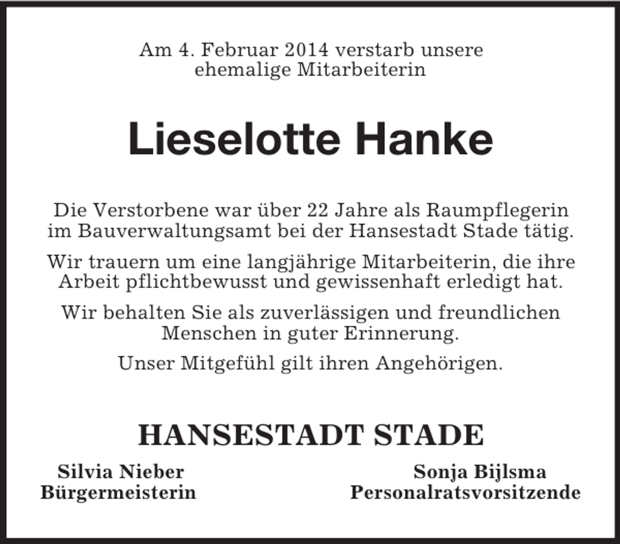 <p>Am 4. Februar 2014 verstarb unsere<br />ehemalige Mitarbeiterin<br />Lieselotte Hanke<br />Die Verstorbene war über 22 Jahre als Raumpflegerin im Bauverwaltungsamt bei der Hansestadt Stade tätig. Wir trauern um eine langjährige Mitarbeiterin, die ihre Arbeit pflichtbewusst und gewissenhaft erledigt hat. Wir behalten Sie als zuverlässigen und freundlichen Menschen in guter Erinnerung.<br />Unser Mitgefühl gilt ihren Angehörigen.<br />HANSESTADT STADE<br />Silvia Nieber Sonja Bijlsma<br />Bürgermeisterin Personalratsvorsitzende</p>