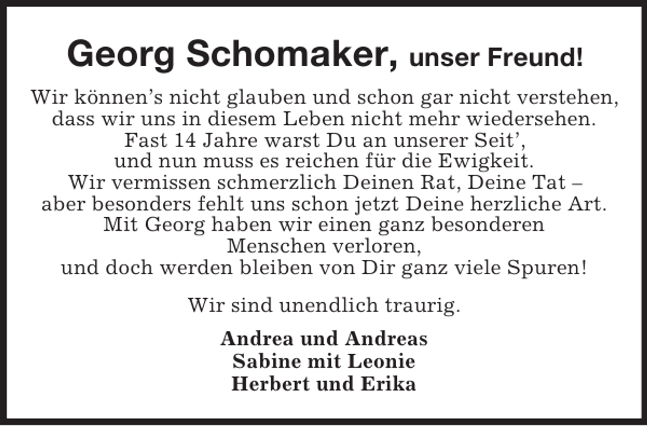 <p>Georg Schomaker, unser Freund!<br />Wir können’s nicht glauben und schon gar nicht verstehen,<br />dass wir uns in diesem Leben nicht mehr wiedersehen.<br />Fast 14 Jahre warst Du an unserer Seit’,<br />und nun muss es reichen für die Ewigkeit.<br />Wir vermissen schmerzlich Deinen Rat, Deine Tat –<br />aber besonders fehlt uns schon jetzt Deine herzliche Art.<br />Mit Georg haben wir einen ganz besonderen<br />Menschen verloren,<br />und doch werden bleiben von Dir ganz viele Spuren!<br />Wir sind unendlich traurig.<br />Andrea und Andreas<br />Sabine mit Leonie<br />Herbert und Erika</p>