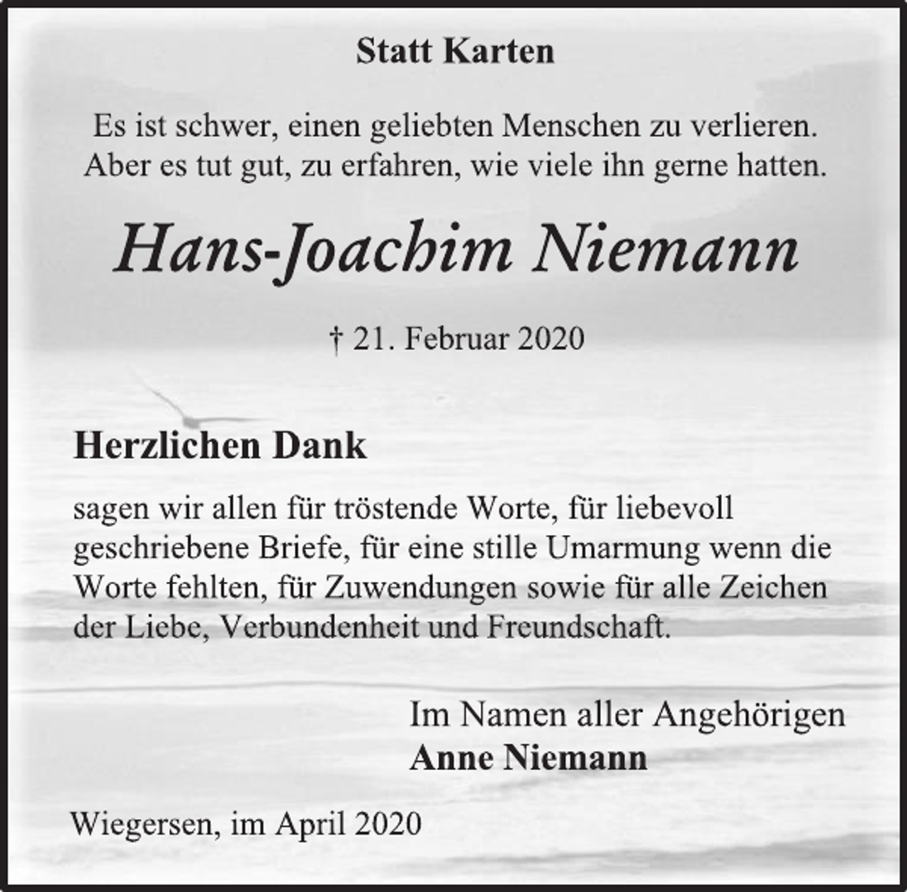 <p>Statt Karten<br />Es ist schwer, einen geliebten Menschen zu verlieren.<br />Aber es tut gut, zu erfahren, wie viele ihn gerne hatten.<br />Hans-Joachim Niemann<br />† 21. Februar 2020<br />Herzlichen Dank<br />sagen wir allen für tröstende Worte, für liebevoll<br />geschriebene Briefe, für eine stille Umarmung wenn die<br />Worte fehlten, für Zuwendungen sowie für alle Zeichen<br />der Liebe, Verbundenheit und Freundschaft.<br />Im Namen aller Angehörigen<br />Anne Niemann<br />Wiegersen, im April 2020</p>