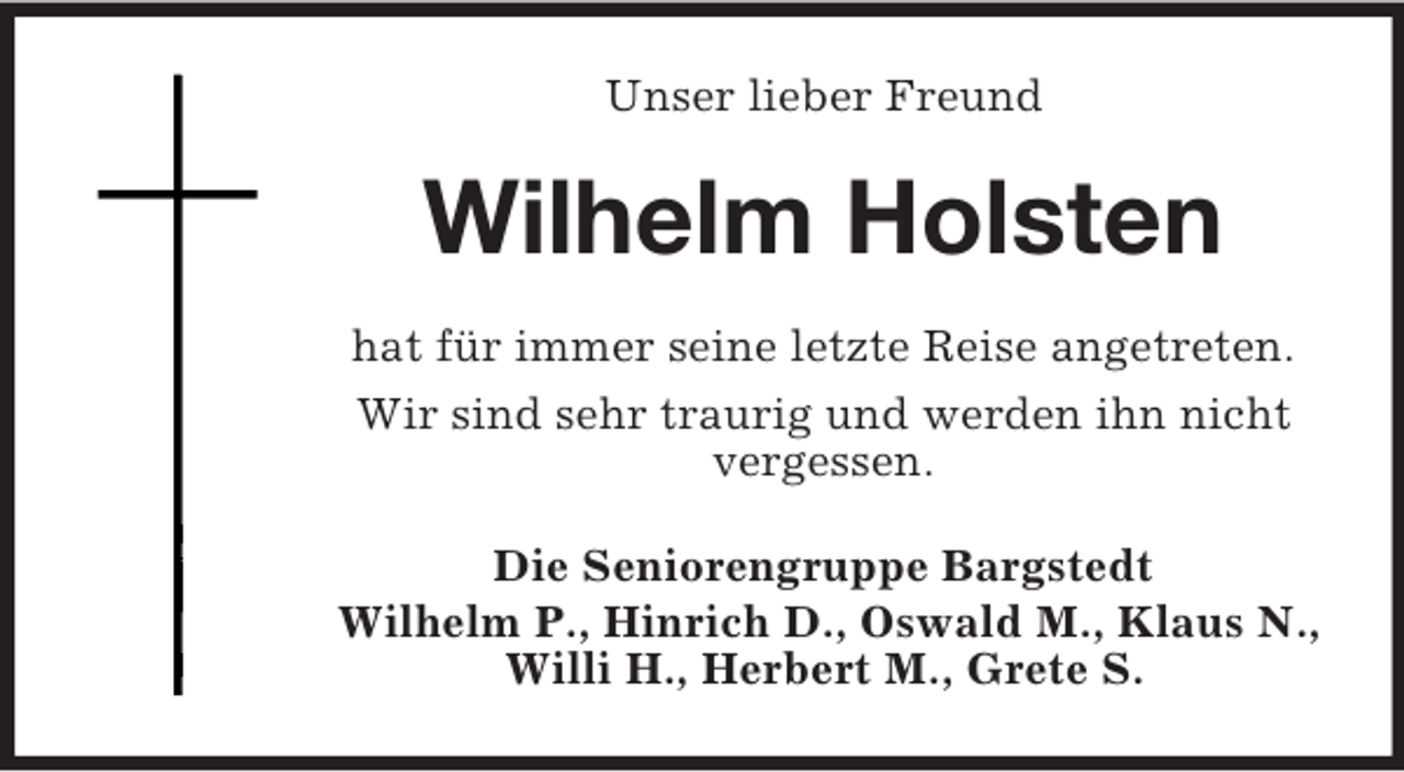 <p>Unser lieber Freund</p><p>Wilhelm Holsten<br />hat für immer seine letzte Reise angetreten.<br />Wir sind sehr traurig und werden ihn nicht<br />vergessen.<br />Die Seniorengruppe Bargstedt<br />Wilhelm P., Hinrich D., Oswald M., Klaus N.,<br />Willi H., Herbert M., Grete S.</p>
