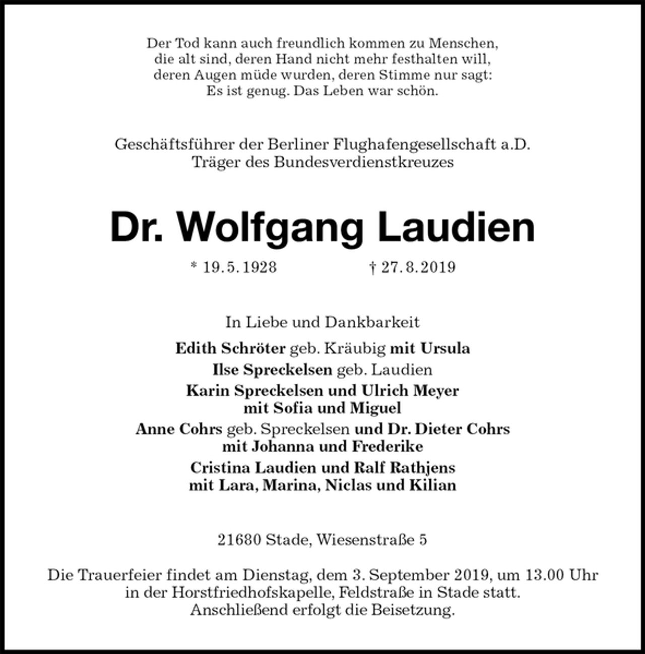 <p>Der Tod kann auch freundlich kommen zu Menschen,<br />die alt sind, deren Hand nicht mehr festhalten will,<br />deren Augen müde wurden, deren Stimme nur sagt:<br />Es ist genug. Das Leben war schön.<br />Geschäftsführer der Berliner Flughafengesellschaft a.D.<br />Träger des Bundesverdienstkreuzes<br />Dr. Wolfgang Laudien<br />* 19. 5. 1928 † 27. 8. 2019<br />In Liebe und Dankbarkeit<br />Edith Schröter geb. Kräubig mit Ursula<br />Ilse Spreckelsen geb. Laudien<br />Karin Spreckelsen und Ulrich Meyer<br />mit Sofia und Miguel<br />Anne Cohrs geb. Spreckelsen und Dr. Dieter Cohrs<br />mit Johanna und Frederike<br />Cristina Laudien und Ralf Rathjens<br />mit Lara, Marina, Niclas und Kilian<br />21680 Stade, Wiesenstraße 5</p><p>Die Trauerfeier findet am Dienstag, dem 3. September 2019, um 13.00 Uhr in der Horstfriedhofskapelle, Feldstraße in Stade statt.<br />Anschließend erfolgt die Beisetzung.</p>