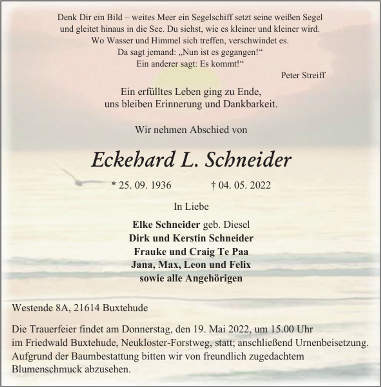 <p>Denk Dir ein Bild - weites Meer ein Segelschiff setzt seine weißen Segel<br />und gleitet hinaus in die See. Du siehst, wie es kleiner und kleiner wird.<br />Wo Wasser und Himmel sich treffen, verschwindet es.<br />Da sagt jemand: „Nun ist es gegangen!“<br />Ein anderer sagt: Es kommt!“<br />Peter Streiff<br />Ein erfülltes Leben ging zu Ende,<br />uns bleiben Erinnerung und Dankbarkeit.<br />Wir nehmen Abschied von<br />Eckehard L. Schneider<br />* 25. 09. 1936 † 04. 05. 2022<br />In Liebe<br />Elke Schneider geb. Diesel<br />Dirk und Kerstin Schneider<br />Frauke und Craig Te Paa<br />Jana, Max, Leon und Felix<br />sowie alle Angehörigen<br />Westende 8A, 21614 Buxtehude<br />Die Trauerfeier findet am Donnerstag, den 19. Mai 2022, um 15.00 Uhr im Friedwald Buxtehude, Neukloster-Forstweg, statt; anschließend Urnenbeisetzung.<br />Aufgrund der Baumbestattung bitten wir von freundlich zugedachtem Blumenschmuck abzusehen.</p>