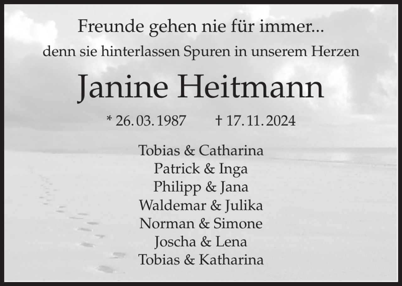 <p>Freunde gehen nie für immer...<br />denn sie hinterlassen Spuren in unserem Herzen<br />Janine Heitmann<br />* 26. 03. 1987 † 17. 11. 2024<br />Tobias &amp; Catharina<br />Patrick &amp; Inga<br />Philipp &amp; Jana<br />Waldemar &amp; Julika<br />Norman &amp; Simone<br />Joscha &amp; Lena<br />Tobias &amp; Katharina</p>