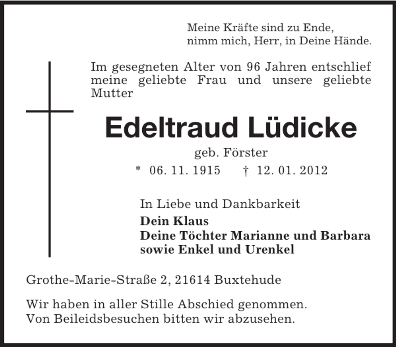 <p>Meine Kräfte sind zu Ende,<br />nimm mich, Herr, in Deine Hände.</p><p>Im gesegneten Alter von 96 Jahren entschlief<br />meine geliebte Frau und unsere geliebte<br />Mutter</p><p>Edeltraud Lüdicke<br />geb. Förster<br />* 06. 11. 1915<br />† 12. 01. 2012<br />In Liebe und Dankbarkeit<br />Dein Klaus<br />Deine Töchter Marianne und Barbara<br />sowie Enkel und Urenkel<br />Grothe-Marie-Straße 2, 21614 Buxtehude<br />Wir haben in aller Stille Abschied genommen.<br />Von Beileidsbesuchen bitten wir abzusehen.</p>