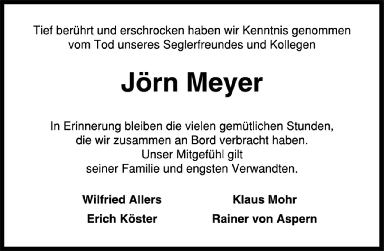 <p>Tief berührt und erschrocken haben wir Kenntnis genommen<br />vom Tod unseres Seglerfreundes und Kollegen<br />Jörn Meyer<br />In Erinnerung bleiben die vielen gemütlichen Stunden,<br />die wir zusammen an Bord verbracht haben.<br />Unser Mitgefühl gilt<br />seiner Familie und engsten Verwandten.<br />Wilfried Allers Klaus Mohr<br />Erich Köster Rainer von Aspern</p>