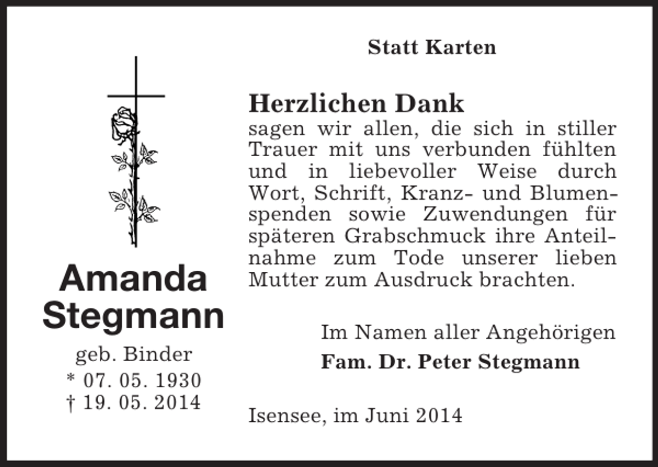 <p>Amanda<br />Stegmann<br />geb. Binder<br />* 07. 05. 1930<br />† 19. 05. 2014<br />Statt Karten<br />Herzlichen Dank<br />sagen wir allen, die sich in stiller Trauer mit uns verbunden fühlten und in liebevoller Weise durch Wort, Schrift, Kranz- und Blumenspenden sowie Zuwendungen für späteren Grabschmuck ihre Anteilnahme zum Tode unserer lieben Mutter zum Ausdruck brachten.<br />Im Namen aller Angehörigen<br />Fam. Dr. Peter Stegmann<br />Isensee, im Juni 2014</p>