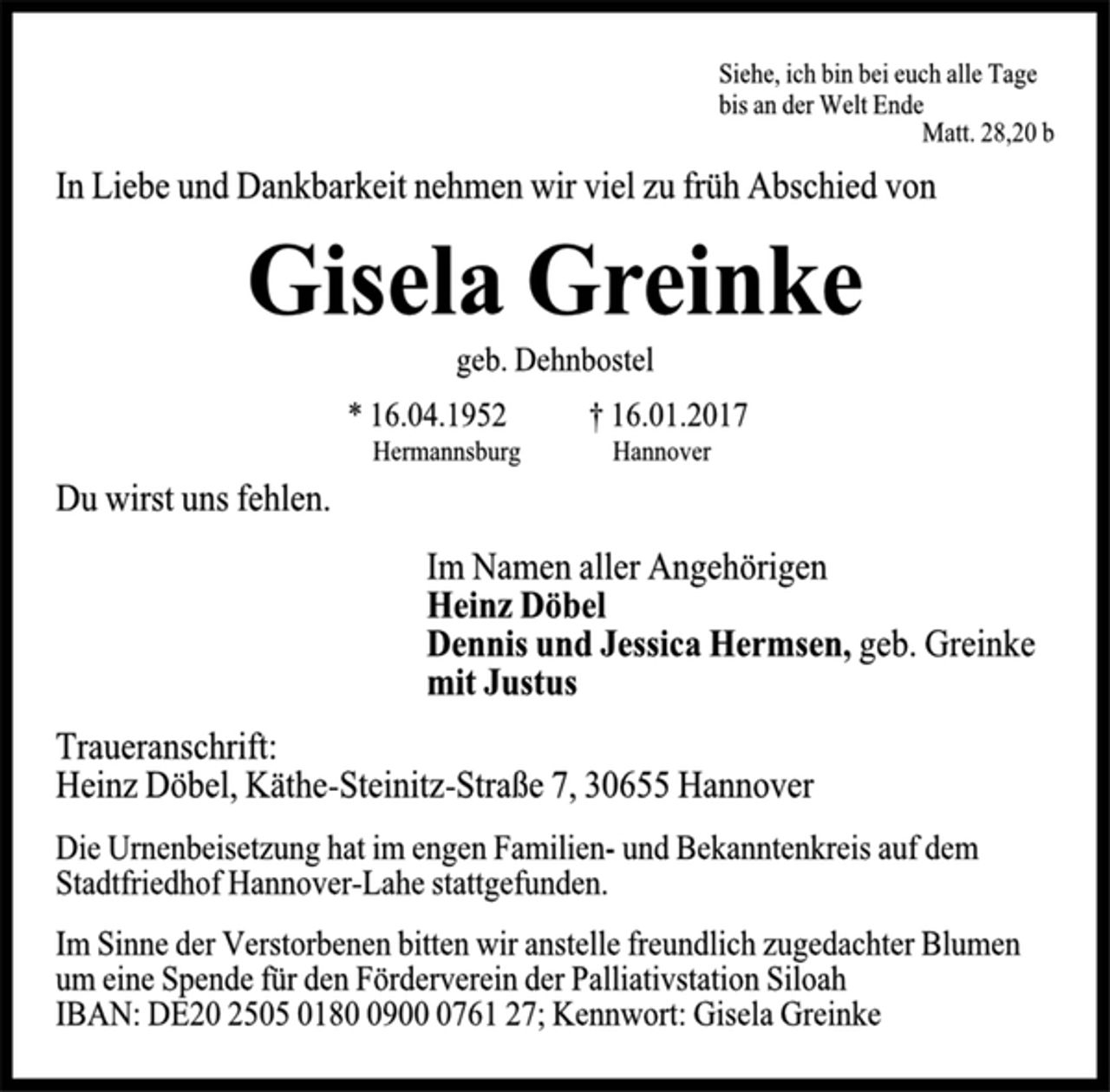 <p>Siehe, ich bin bei euch alle Tage<br />bis an der Welt Ende<br />Matt. 28,20 b<br />In Liebe und Dankbarkeit nehmen wir viel zu früh Abschied von<br />Gisela Greinke<br />geb. Dehnbostel<br />* 16.04.1952 † 16.01.2017<br />Hermannsburg Hannover<br />Du wirst uns fehlen.<br />Im Namen aller Angehörigen<br />Heinz Döbel<br />Dennis und Jessica Hermsen, geb. Greinke<br />mit Justus<br />Traueranschrift:<br />Heinz Döbel, Käthe-Steinitz-Straße 7, 30655 Hannover<br />Die Urnenbeisetzung hat im engen Familien- und Bekanntenkreis auf dem Stadtfriedhof Hannover-Lahe stattgefunden.<br />Im Sinne der Verstorbenen bitten wir anstelle freundlich zugedachter Blumen um eine Spende für den Förderverein der Palliativstation Siloah IBAN: DE20 2505 0180 0900 0761 27; Kennwort: Gisela Greinke</p>