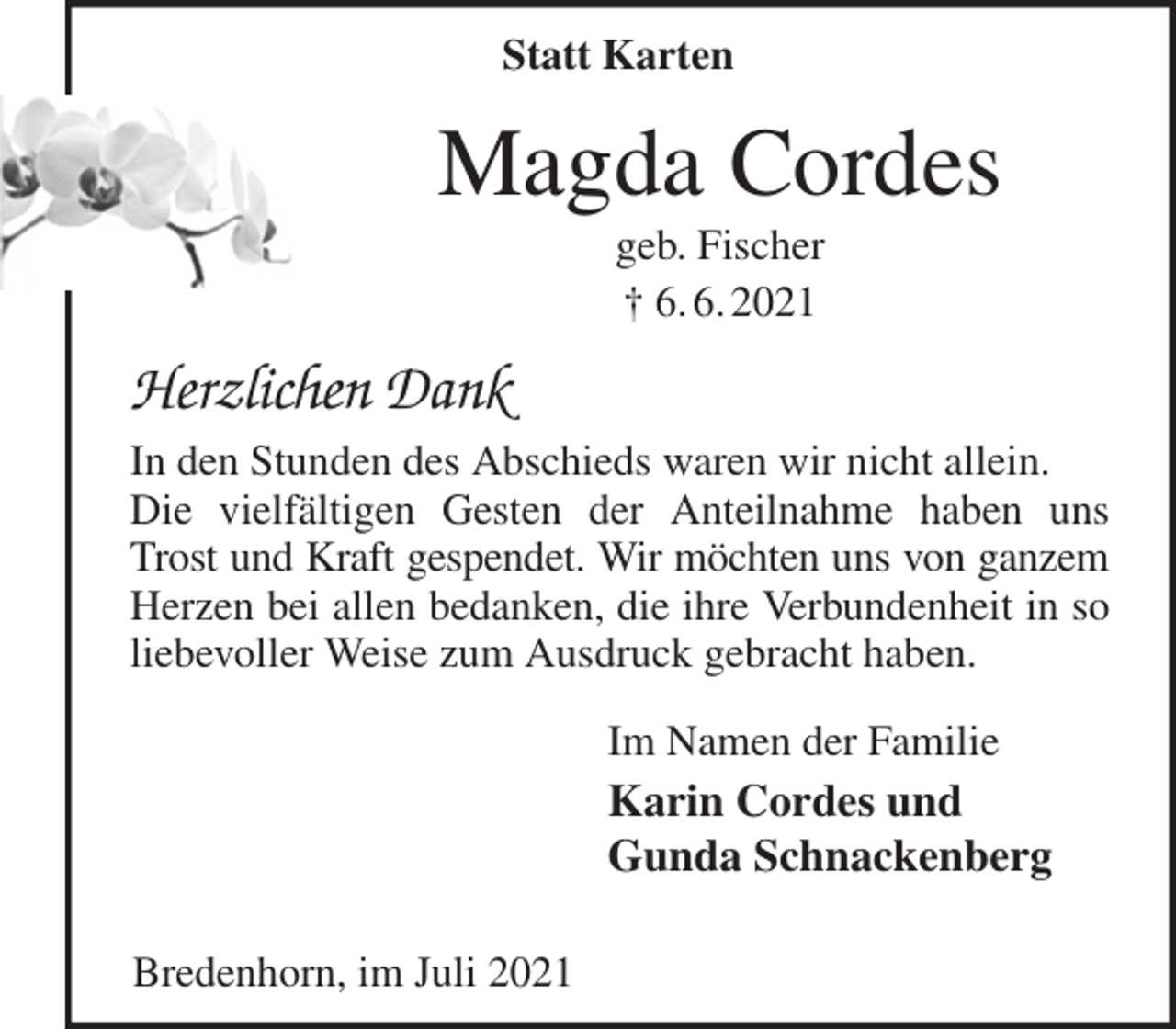 <p>Magda Cordes<br />geb. Fischer<br />† 6. 6. 2021<br />Herzlichen Dank<br />In den Stunden des Abschieds waren wir nicht allein.<br />Die vielfältigen Gesten der Anteilnahme haben uns Trost und Kraft gespendet. Wir möchten uns von ganzem<br />Herzen bei allen bedanken, die ihre Verbundenheit in so liebevoller Weise zum Ausdruck gebracht haben.<br />Im Namen der Familie<br />Karin Cordes und<br />Gunda Schnackenberg<br />Bredenhorn, im Juli 2021<br />Statt Karten</p>