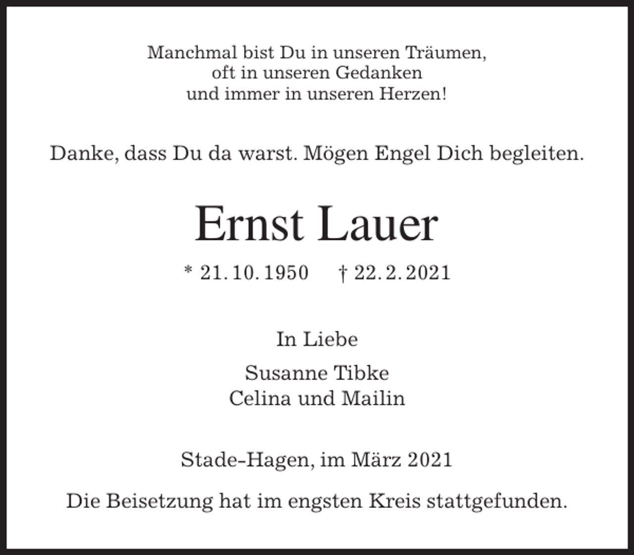 <p>Manchmal bist Du in unseren Träumen,<br />oft in unseren Gedanken<br />und immer in unseren Herzen!<br />Danke, dass Du da warst. Mögen Engel Dich begleiten.<br />Ernst Lauer<br />* 21. 10. 1950 † 22. 2. 2021<br />In Liebe<br />Susanne Tibke<br />Celina und Mailin<br />Stade-Hagen, im März 2021</p>
<p>Die Beisetzung hat im engsten Kreis stattgefunden.</p>