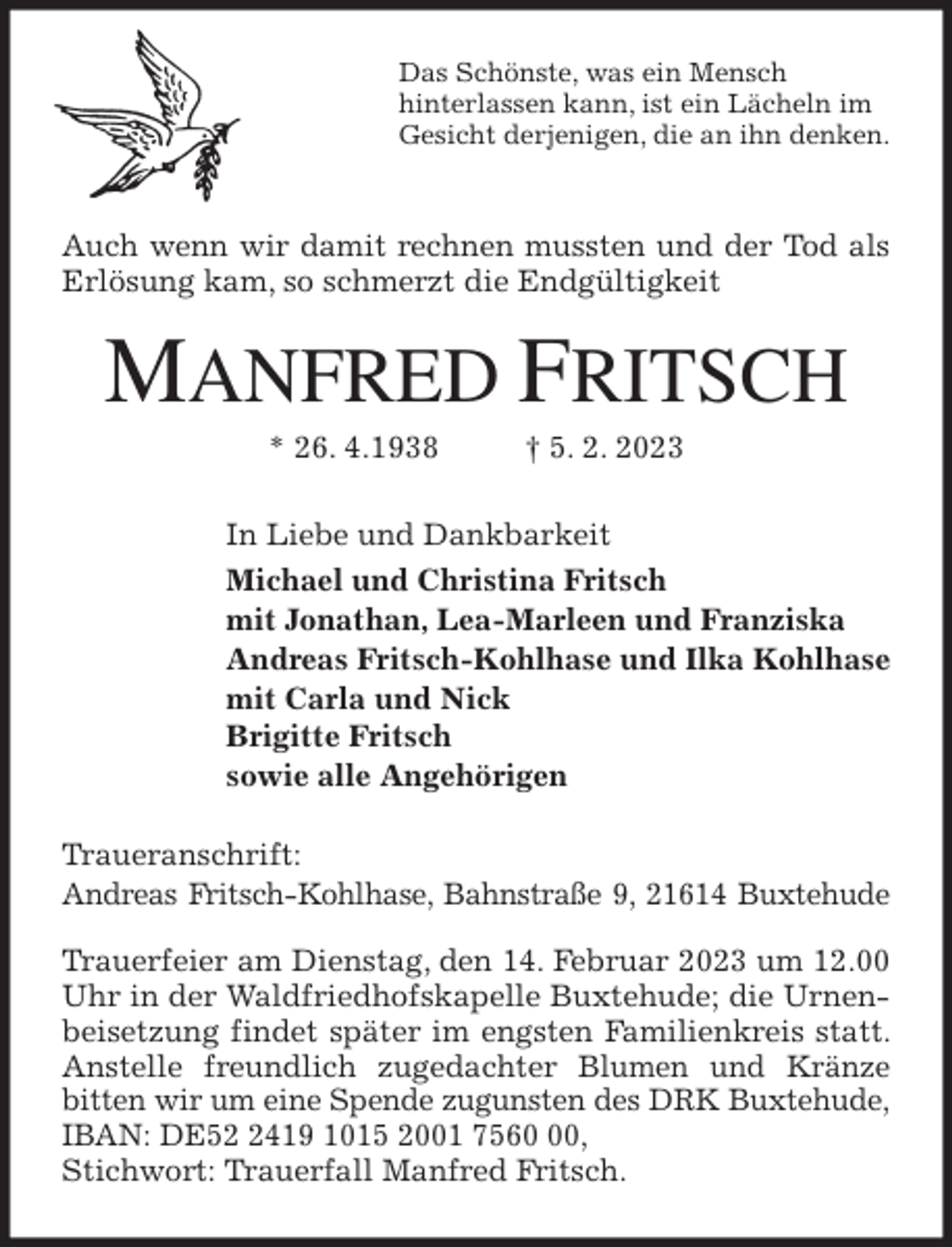 <p>Das Schönste, was ein Mensch<br />hinterlassen kann, ist ein Lächeln im<br />Gesicht derjenigen, die an ihn denken.<br />Auch wenn wir damit rechnen mussten und der Tod als Erlösung kam, so schmerzt die Endgültigkeit<br />MANFRED FRITSCH<br />* 26. 4.1938 † 5. 2. 2023<br />In Liebe und Dankbarkeit<br />Michael und Christina Fritsch<br />mit Jonathan, Lea-Marleen und Franziska<br />Andreas Fritsch-Kohlhase und Ilka Kohlhase<br />mit Carla und Nick<br />Brigitte Fritsch<br />sowie alle Angehörigen<br />Traueranschrift:<br />Andreas Fritsch-Kohlhase, Bahnstraße 9, 21614 Buxtehude</p><p>Trauerfeier am Dienstag, den 14. Februar 2023 um 12.00 Uhr in der Waldfriedhofskapelle Buxtehude; die Urnenbeisetzung findet später im engsten Familienkreis statt. Anstelle freundlich zugedachter Blumen und Kränze<br />bitten wir um eine Spende zugunsten des DRK Buxtehude, IBAN: DE52 2419 1015 2001 7560 00,<br />Stichwort: Trauerfall Manfred Fritsch.</p>