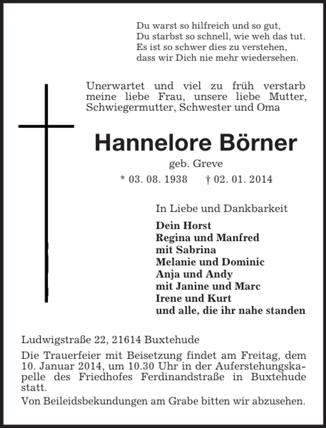 <p>Du warst so hilfreich und so gut,<br />Du starbst so schnell, wie weh das tut.<br />Es ist so schwer dies zu verstehen,<br />dass wir Dich nie mehr wiedersehen.<br />Unerwartet und viel zu früh verstarb<br />meine liebe Frau, unsere liebe Mutter, Schwiegermutter, Schwester und Oma<br />Hannelore Börner<br />geb. Greve<br />* 03. 08. 1938 † 02. 01. 2014<br />In Liebe und Dankbarkeit<br />Dein Horst<br />Regina und Manfred<br />mit Sabrina<br />Melanie und Dominic<br />Anja und Andy<br />mit Janine und Marc<br />Irene und Kurt<br />und alle, die ihr nahe standen<br />Ludwigstraße 22, 21614 Buxtehude<br />Die Trauerfeier mit Beisetzung findet am Freitag, dem 10. Januar 2014, um 10.30 Uhr in der Auferstehungskapelle des Friedhofes Ferdinandstraße in Buxtehude statt.<br />Von Beileidsbekundungen am Grabe bitten wir abzusehen.</p>