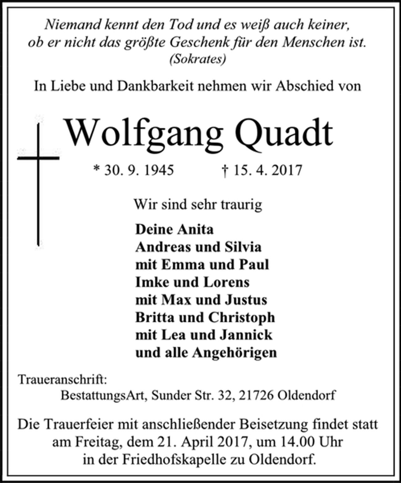 <p>Niemand kennt den Tod und es weiß auch keiner,<br />ob er nicht das größte Geschenk für den Menschen ist.<br />(Sokrates)<br />In Liebe und Dankbarkeit nehmen wir Abschied von<br />Wolfgang Quadt<br />* 30. 9. 1945 † 15. 4. 2017<br />Wir sind sehr traurig<br />Deine Anita<br />Andreas und Silvia<br />mit Emma und Paul<br />Imke und Lorens<br />mit Max und Justus<br />Britta und Christoph<br />mit Lea und Jannick<br />und alle Angehörigen<br />Traueranschrift:<br />BestattungsArt, Sunder Str. 32, 21726 Oldendorf<br />Die Trauerfeier mit anschließender Beisetzung findet statt am Freitag, dem 21. April 2017, um 14.00 Uhr<br />in der Friedhofskapelle zu Oldendorf.</p>